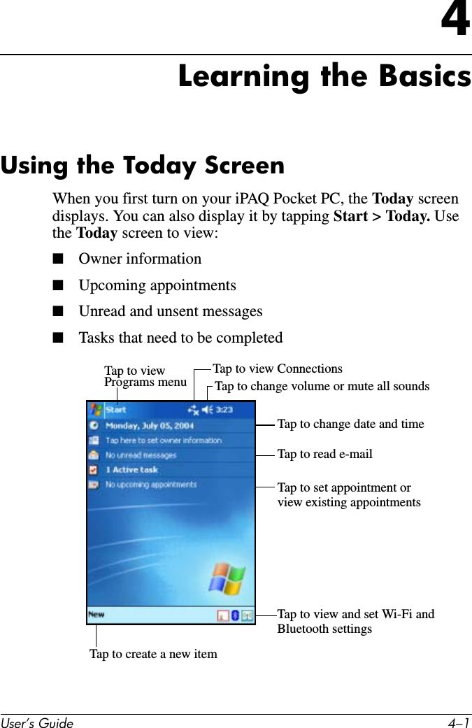 8VHU·V*XLGH ²4Learning the BasicsUsing the Today ScreenWhen you first turn on your iPAQ Pocket PC, the Today screen displays. You can also display it by tapping Start &gt; Today. Usethe Today screen to view:■Owner information■Upcoming appointments■Unread and unsent messages■Tasks that need to be completedTap to viewPrograms menu Tap to change volume or mute all soundsTap to view ConnectionsTap to change date and timeTap to read e-mailTap to set appointment orTap to view and set Wi-Fi andview existing appointmentsBluetooth settingsTap to create a new item