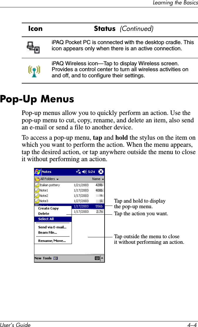 8VHU·V*XLGH ²/HDUQLQJWKH%DVLFVPop-Up MenusPop-up menus allow you to quickly perform an action. Use the pop-up menu to cut, copy, rename, and delete an item, also send an e-mail or send a file to another device.To access a pop-up menu, tap and hold the stylus on the item on which you want to perform the action. When the menu appears, tap the desired action, or tap anywhere outside the menu to close it without performing an action.iPAQ Pocket PC is connected with the desktop cradle. This icon appears only when there is an active connection.iPAQ Wireless icon—Tap to display Wireless screen. Provides a control center to turn all wireless activities on and off, and to configure their settings. Icon Status  &amp;RQWLQXHGTap and hold to displaythe pop-up menu.Tap the action you want.Tap outside the menu to closeit without performing an action.