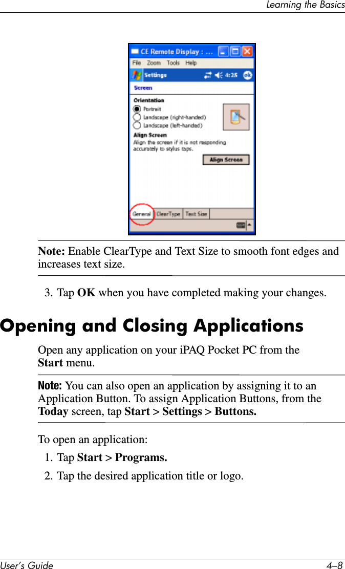 8VHU·V*XLGH ²/HDUQLQJWKH%DVLFVNote: Enable ClearType and Text Size to smooth font edges and increases text size.3. Tap OK when you have completed making your changes.Opening and Closing ApplicationsOpen any application on your iPAQ Pocket PC from the Start menu.Note: You can also open an application by assigning it to an Application Button. To assign Application Buttons, from the Today  screen, tap Start &gt; Settings &gt; Buttons.To open an application:1. Tap Start &gt; Programs.2. Tap the desired application title or logo.
