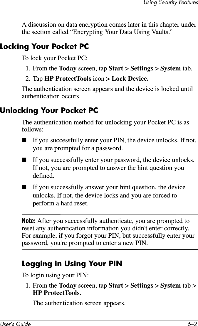 8VHU·V*XLGH ²8VLQJ6HFXULW\)HDWXUHVA discussion on data encryption comes later in this chapter under the section called “Encrypting Your Data Using Vaults.”Locking Your Pocket PCTo lock your Pocket PC:1. From the Today screen, tap Start &gt; Settings &gt;System tab.2. Tap HP ProtectTools icon &gt; Lock Device.The authentication screen appears and the device is locked until authentication occurs.Unlocking Your Pocket PCThe authentication method for unlocking your Pocket PC is as follows:■If you successfully enter your PIN, the device unlocks. If not, you are prompted for a password.■If you successfully enter your password, the device unlocks. If not, you are prompted to answer the hint question you defined.■If you successfully answer your hint question, the device unlocks. If not, the device locks and you are forced to perform a hard reset.Note: After you successfully authenticate, you are prompted to reset any authentication information you didn&apos;t enter correctly. For example, if you forgot your PIN, but successfully enter your password, you&apos;re prompted to enter a new PIN.Logging in Using Your PINTo login using your PIN:1. From the Today screen, tap Start &gt; Settings &gt; System tab &gt; HP ProtectTools.The authentication screen appears.