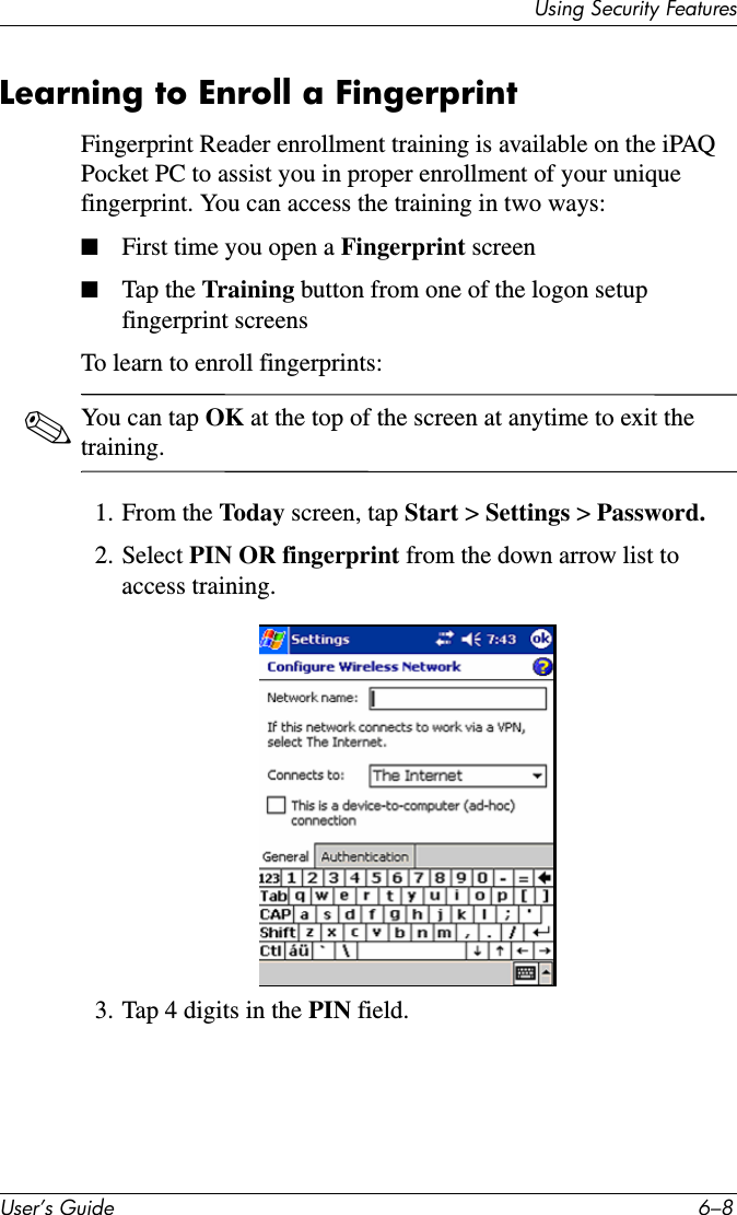 8VHU·V*XLGH ²8VLQJ6HFXULW\)HDWXUHVLearning to Enroll a FingerprintFingerprint Reader enrollment training is available on the iPAQ Pocket PC to assist you in proper enrollment of your unique fingerprint. You can access the training in two ways:■First time you open a Fingerprint screen■Tap the Training button from one of the logon setup fingerprint screensTo learn to enroll fingerprints:✎You can tap OK at the top of the screen at anytime to exit the training.1. From the Today screen, tap Start &gt; Settings &gt; Password.2. Select PIN OR fingerprint from the down arrow list to access training.3. Tap 4 digits in the PIN field.