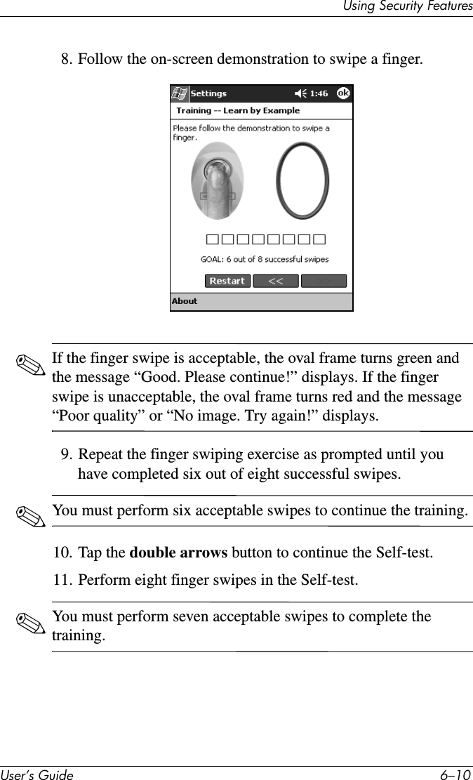 8VHU·V*XLGH ²8VLQJ6HFXULW\)HDWXUHV8. Follow the on-screen demonstration to swipe a finger.✎If the finger swipe is acceptable, the oval frame turns green and the message “Good. Please continue!” displays. If the finger swipe is unacceptable, the oval frame turns red and the message “Poor quality” or “No image. Try again!” displays.9. Repeat the finger swiping exercise as prompted until you have completed six out of eight successful swipes.✎You must perform six acceptable swipes to continue the training.10. Tap the double arrows button to continue the Self-test.11. Perform eight finger swipes in the Self-test.✎You must perform seven acceptable swipes to complete the training.