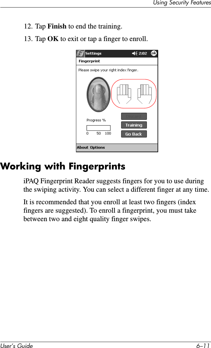 8VLQJ6HFXULW\)HDWXUHV8VHU·V*XLGH ²12. Tap Finish to end the training.13. Tap OK to exit or tap a finger to enroll.Working with FingerprintsiPAQ Fingerprint Reader suggests fingers for you to use during the swiping activity. You can select a different finger at any time.It is recommended that you enroll at least two fingers (index fingers are suggested). To enroll a fingerprint, you must take between two and eight quality finger swipes.