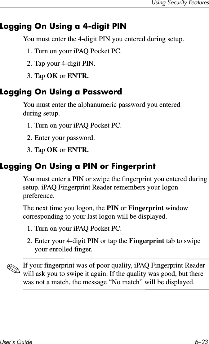 8VLQJ6HFXULW\)HDWXUHV8VHU·V*XLGH ²Logging On Using a 4-digit PINYou must enter the 4-digit PIN you entered during setup.1. Turn on your iPAQ Pocket PC.2. Tap your 4-digit PIN.3. Tap OK or ENTR.Logging On Using a PasswordYou must enter the alphanumeric password you entered during setup.1. Turn on your iPAQ Pocket PC.2. Enter your password.3. Tap OK or ENTR.Logging On Using a PIN or FingerprintYou must enter a PIN or swipe the fingerprint you entered during setup. iPAQ Fingerprint Reader remembers your logon preference.The next time you logon, the PIN or Fingerprint window corresponding to your last logon will be displayed.1. Turn on your iPAQ Pocket PC.2. Enter your 4-digit PIN or tap the Fingerprint tab to swipe your enrolled finger.✎If your fingerprint was of poor quality, iPAQ Fingerprint Reader will ask you to swipe it again. If the quality was good, but there was not a match, the message “No match” will be displayed.