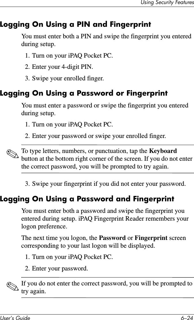 8VHU·V*XLGH ²8VLQJ6HFXULW\)HDWXUHVLogging On Using a PIN and FingerprintYou must enter both a PIN and swipe the fingerprint you entered during setup.1. Turn on your iPAQ Pocket PC.2. Enter your 4-digit PIN.3. Swipe your enrolled finger.Logging On Using a Password or FingerprintYou must enter a password or swipe the fingerprint you entered during setup.1. Turn on your iPAQ Pocket PC.2. Enter your password or swipe your enrolled finger.✎To type letters, numbers, or punctuation, tap the Keyboardbutton at the bottom right corner of the screen. If you do not enter the correct password, you will be prompted to try again.3. Swipe your fingerprint if you did not enter your password.Logging On Using a Password and FingerprintYou must enter both a password and swipe the fingerprint you entered during setup. iPAQ Fingerprint Reader remembers your logon preference.The next time you logon, the Password or Fingerprint screen corresponding to your last logon will be displayed.1. Turn on your iPAQ Pocket PC.2. Enter your password.✎If you do not enter the correct password, you will be prompted to try again.