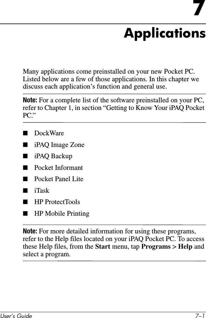 8VHU·V*XLGH ²7ApplicationsMany applications come preinstalled on your new Pocket PC. Listed below are a few of those applications. In this chapter we discuss each application’s function and general use.Note: For a complete list of the software preinstalled on your PC, refer to Chapter 1, in section “Getting to Know Your iPAQ Pocket PC.”■DockWare■iPAQ Image Zone■iPAQ Backup■Pocket Informant■Pocket Panel Lite■iTask■HP ProtectTools■HP Mobile PrintingNote: For more detailed information for using these programs, refer to the Help files located on your iPAQ Pocket PC. To access these Help files, from the Start menu, tap Programs &gt; Help and select a program.