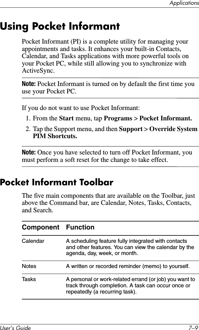 $SSOLFDWLRQV8VHU·V*XLGH ²Using Pocket InformantPocket Informant (PI) is a complete utility for managing your appointments and tasks. It enhances your built-in Contacts, Calendar, and Tasks applications with more powerful tools on your Pocket PC, while still allowing you to synchronize with ActiveSync.Note: Pocket Informant is turned on by default the first time you use your Pocket PC.If you do not want to use Pocket Informant:1. From the Start menu, tap Programs &gt; Pocket Informant.2. Tap the Support menu, and then Support &gt; Override System PIM Shortcuts.Note: Once you have selected to turn off Pocket Informant, you must perform a soft reset for the change to take effect.Pocket Informant ToolbarThe five main components that are available on the Toolbar, just above the Command bar, are Calendar, Notes, Tasks, Contacts, and Search.Component FunctionCalendar A scheduling feature fully integrated with contacts and other features. You can view the calendar by the agenda, day, week, or month.Notes A written or recorded reminder (memo) to yourself.Tasks A personal or work-related errand (or job) you want to track through completion. A task can occur once or repeatedly (a recurring task).