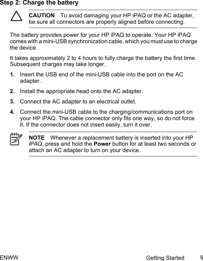 Step 2: Charge the batteryCAUTION To avoid damaging your HP iPAQ or the AC adapter,be sure all connectors are properly aligned before connecting.The battery provides power for your HP iPAQ to operate. Your HP iPAQcomes with a mini-USB synchronization cable, which you must use to chargethe device.It takes approximately 2 to 4 hours to fully charge the battery the first time.Subsequent charges may take longer.1. Insert the USB end of the mini-USB cable into the port on the ACadapter.2. Install the appropriate head onto the AC adapter.3. Connect the AC adapter to an electrical outlet.4. Connect the mini-USB cable to the charging/communications port onyour HP iPAQ. The cable connector only fits one way, so do not forceit. If the connector does not insert easily, turn it over.NOTE Whenever a replacement battery is inserted into your HPiPAQ, press and hold the Power button for at least two seconds orattach an AC adapter to turn on your device.ENWW Getting Started 9