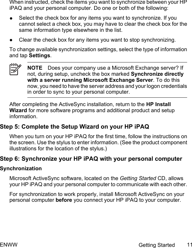 When instructed, check the items you want to synchronize between your HPiPAQ and your personal computer. Do one or both of the following:●Select the check box for any items you want to synchronize. If youcannot select a check box, you may have to clear the check box for thesame information type elsewhere in the list.●Clear the check box for any items you want to stop synchronizing.To change available synchronization settings, select the type of informationand tap Settings.NOTE Does your company use a Microsoft Exchange server? Ifnot, during setup, uncheck the box marked Synchronize directlywith a server running Microsoft Exchange Server. To do thisnow, you need to have the server address and your logon credentialsin order to sync to your personal computer.After completing the ActiveSync installation, return to the HP InstallWizard for more software programs and additional product and setupinformation.Step 5: Complete the Setup Wizard on your HP iPAQWhen you turn on your HP iPAQ for the first time, follow the instructions onthe screen. Use the stylus to enter information. (See the product componentillustrations for the location of the stylus.)Step 6: Synchronize your HP iPAQ with your personal computerSynchronizationMicrosoft ActiveSync software, located on the Getting Started CD, allowsyour HP iPAQ and your personal computer to communicate with each other.For synchronization to work properly, install Microsoft ActiveSync on yourpersonal computer before you connect your HP iPAQ to your computer.ENWW Getting Started 11