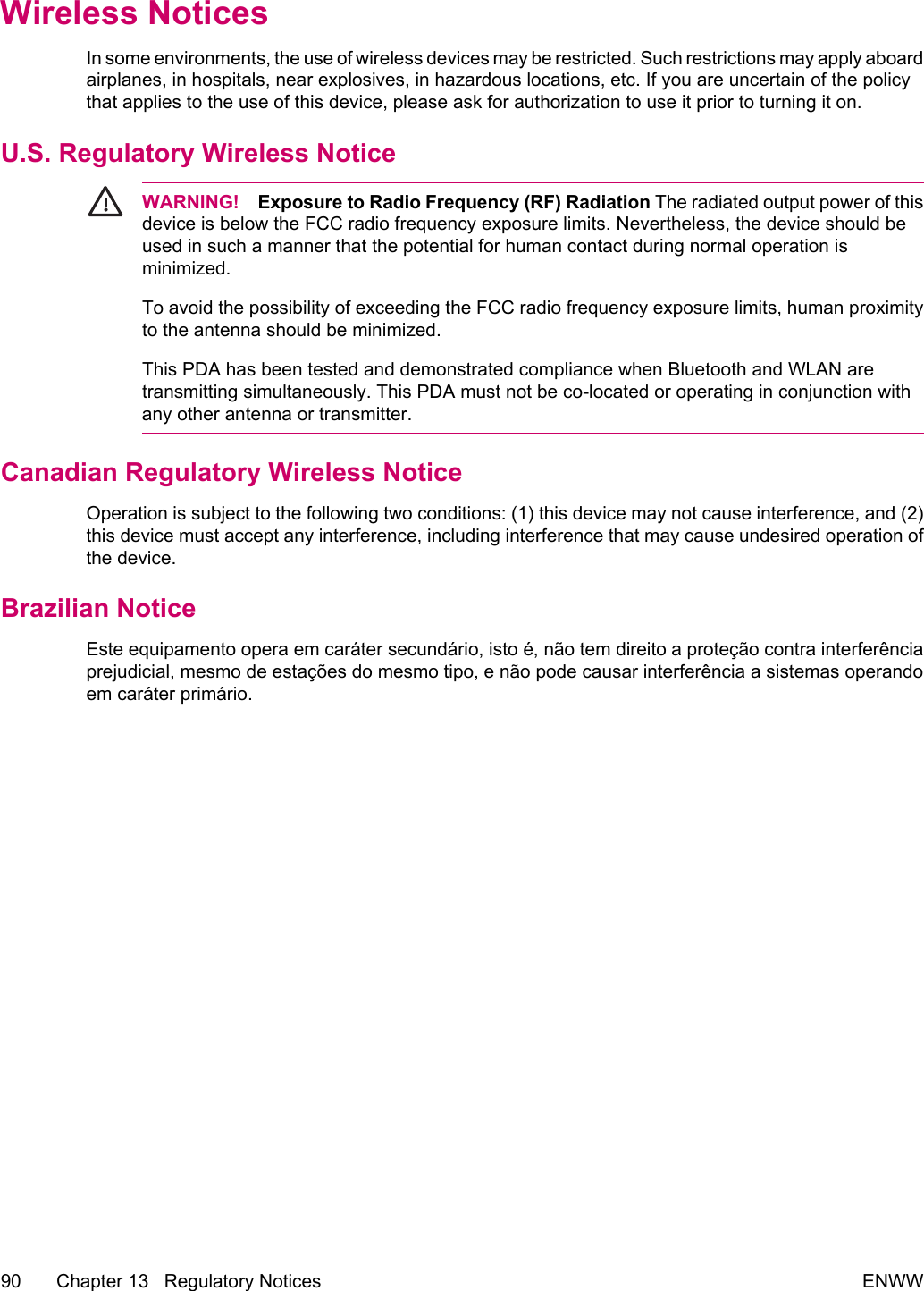 Wireless NoticesIn some environments, the use of wireless devices may be restricted. Such restrictions may apply aboardairplanes, in hospitals, near explosives, in hazardous locations, etc. If you are uncertain of the policythat applies to the use of this device, please ask for authorization to use it prior to turning it on.U.S. Regulatory Wireless NoticeWARNING! Exposure to Radio Frequency (RF) Radiation The radiated output power of thisdevice is below the FCC radio frequency exposure limits. Nevertheless, the device should beused in such a manner that the potential for human contact during normal operation isminimized. To avoid the possibility of exceeding the FCC radio frequency exposure limits, human proximityto the antenna should be minimized.This PDA has been tested and demonstrated compliance when Bluetooth and WLAN aretransmitting simultaneously. This PDA must not be co-located or operating in conjunction withany other antenna or transmitter.Canadian Regulatory Wireless NoticeOperation is subject to the following two conditions: (1) this device may not cause interference, and (2)this device must accept any interference, including interference that may cause undesired operation ofthe device.Brazilian NoticeEste equipamento opera em caráter secundário, isto é, não tem direito a proteção contra interferênciaprejudicial, mesmo de estações do mesmo tipo, e não pode causar interferência a sistemas operandoem caráter primário.90 Chapter 13   Regulatory Notices ENWW