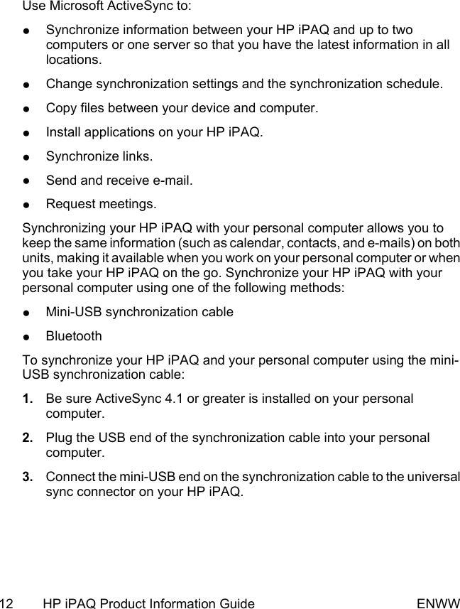 Use Microsoft ActiveSync to:●Synchronize information between your HP iPAQ and up to twocomputers or one server so that you have the latest information in alllocations.●Change synchronization settings and the synchronization schedule.●Copy files between your device and computer.●Install applications on your HP iPAQ.●Synchronize links.●Send and receive e-mail.●Request meetings.Synchronizing your HP iPAQ with your personal computer allows you tokeep the same information (such as calendar, contacts, and e-mails) on bothunits, making it available when you work on your personal computer or whenyou take your HP iPAQ on the go. Synchronize your HP iPAQ with yourpersonal computer using one of the following methods:●Mini-USB synchronization cable●BluetoothTo synchronize your HP iPAQ and your personal computer using the mini-USB synchronization cable:1. Be sure ActiveSync 4.1 or greater is installed on your personalcomputer.2. Plug the USB end of the synchronization cable into your personalcomputer.3. Connect the mini-USB end on the synchronization cable to the universalsync connector on your HP iPAQ.12 HP iPAQ Product Information Guide ENWW