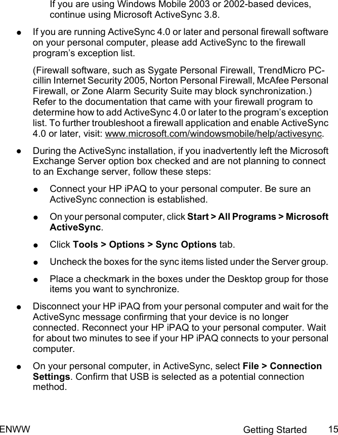 If you are using Windows Mobile 2003 or 2002-based devices,continue using Microsoft ActiveSync 3.8.●If you are running ActiveSync 4.0 or later and personal firewall softwareon your personal computer, please add ActiveSync to the firewallprogram’s exception list.(Firewall software, such as Sygate Personal Firewall, TrendMicro PC-cillin Internet Security 2005, Norton Personal Firewall, McAfee PersonalFirewall, or Zone Alarm Security Suite may block synchronization.)Refer to the documentation that came with your firewall program todetermine how to add ActiveSync 4.0 or later to the program’s exceptionlist. To further troubleshoot a firewall application and enable ActiveSync4.0 or later, visit: www.microsoft.com/windowsmobile/help/activesync.●During the ActiveSync installation, if you inadvertently left the MicrosoftExchange Server option box checked and are not planning to connectto an Exchange server, follow these steps:●Connect your HP iPAQ to your personal computer. Be sure anActiveSync connection is established.●On your personal computer, click Start &gt; All Programs &gt; MicrosoftActiveSync.●Click Tools &gt; Options &gt; Sync Options tab.●Uncheck the boxes for the sync items listed under the Server group.●Place a checkmark in the boxes under the Desktop group for thoseitems you want to synchronize.●Disconnect your HP iPAQ from your personal computer and wait for theActiveSync message confirming that your device is no longerconnected. Reconnect your HP iPAQ to your personal computer. Waitfor about two minutes to see if your HP iPAQ connects to your personalcomputer.●On your personal computer, in ActiveSync, select File &gt; ConnectionSettings. Confirm that USB is selected as a potential connectionmethod.ENWW Getting Started 15