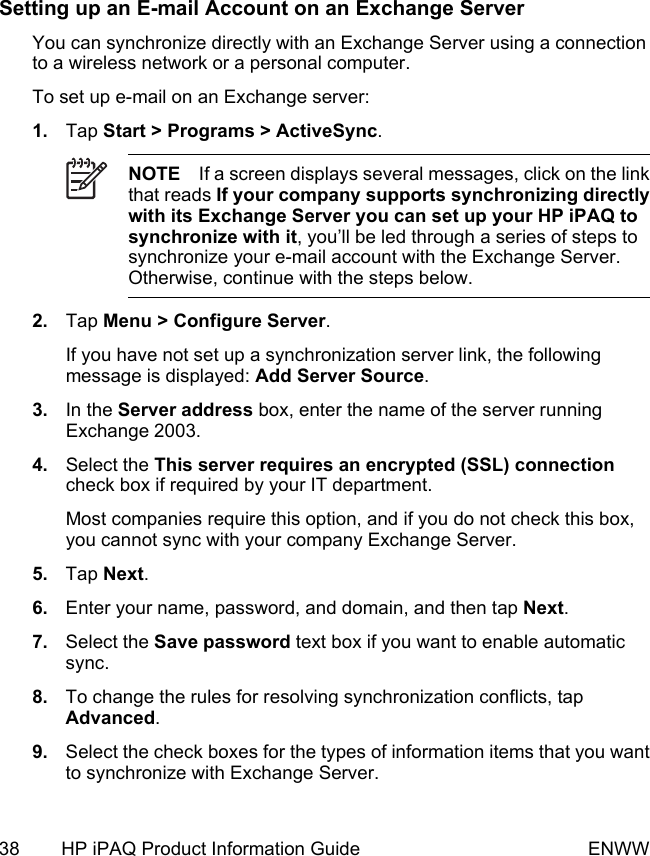 Setting up an E-mail Account on an Exchange ServerYou can synchronize directly with an Exchange Server using a connectionto a wireless network or a personal computer.To set up e-mail on an Exchange server:1. Tap Start &gt; Programs &gt; ActiveSync.NOTE If a screen displays several messages, click on the linkthat reads If your company supports synchronizing directlywith its Exchange Server you can set up your HP iPAQ tosynchronize with it, you’ll be led through a series of steps tosynchronize your e-mail account with the Exchange Server.Otherwise, continue with the steps below.2. Tap Menu &gt; Configure Server.If you have not set up a synchronization server link, the followingmessage is displayed: Add Server Source.3. In the Server address box, enter the name of the server runningExchange 2003.4. Select the This server requires an encrypted (SSL) connectioncheck box if required by your IT department.Most companies require this option, and if you do not check this box,you cannot sync with your company Exchange Server.5. Tap Next.6. Enter your name, password, and domain, and then tap Next.7. Select the Save password text box if you want to enable automaticsync.8. To change the rules for resolving synchronization conflicts, tapAdvanced.9. Select the check boxes for the types of information items that you wantto synchronize with Exchange Server.38 HP iPAQ Product Information Guide ENWW