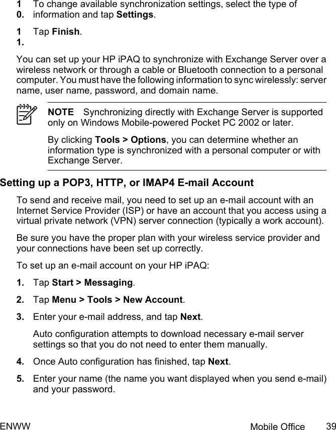 10.To change available synchronization settings, select the type ofinformation and tap Settings.11.Tap Finish.You can set up your HP iPAQ to synchronize with Exchange Server over awireless network or through a cable or Bluetooth connection to a personalcomputer. You must have the following information to sync wirelessly: servername, user name, password, and domain name.NOTE Synchronizing directly with Exchange Server is supportedonly on Windows Mobile-powered Pocket PC 2002 or later.By clicking Tools &gt; Options, you can determine whether aninformation type is synchronized with a personal computer or withExchange Server.Setting up a POP3, HTTP, or IMAP4 E-mail AccountTo send and receive mail, you need to set up an e-mail account with anInternet Service Provider (ISP) or have an account that you access using avirtual private network (VPN) server connection (typically a work account).Be sure you have the proper plan with your wireless service provider andyour connections have been set up correctly.To set up an e-mail account on your HP iPAQ:1. Tap Start &gt; Messaging.2. Tap Menu &gt; Tools &gt; New Account.3. Enter your e-mail address, and tap Next.Auto configuration attempts to download necessary e-mail serversettings so that you do not need to enter them manually.4. Once Auto configuration has finished, tap Next.5. Enter your name (the name you want displayed when you send e-mail)and your password.ENWW Mobile Office 39