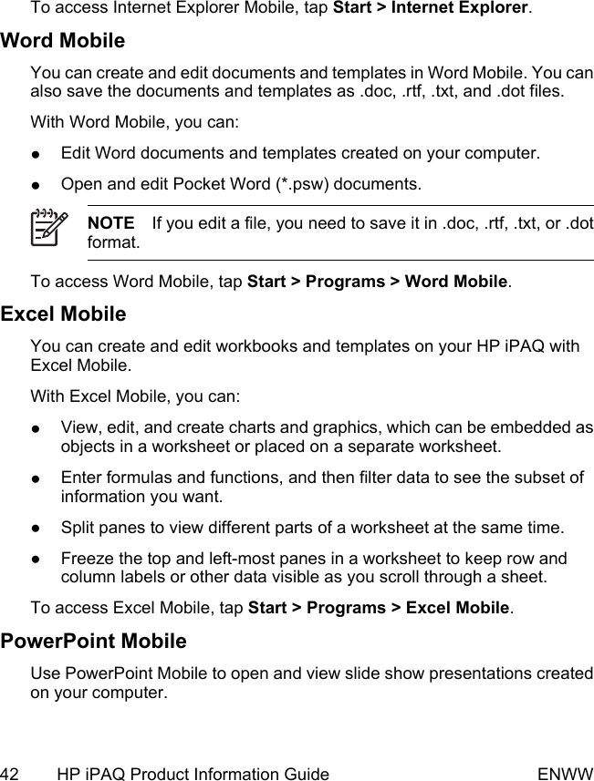 To access Internet Explorer Mobile, tap Start &gt; Internet Explorer.Word MobileYou can create and edit documents and templates in Word Mobile. You canalso save the documents and templates as .doc, .rtf, .txt, and .dot files.With Word Mobile, you can:●Edit Word documents and templates created on your computer.●Open and edit Pocket Word (*.psw) documents.NOTE If you edit a file, you need to save it in .doc, .rtf, .txt, or .dotformat.To access Word Mobile, tap Start &gt; Programs &gt; Word Mobile.Excel MobileYou can create and edit workbooks and templates on your HP iPAQ withExcel Mobile.With Excel Mobile, you can:●View, edit, and create charts and graphics, which can be embedded asobjects in a worksheet or placed on a separate worksheet.●Enter formulas and functions, and then filter data to see the subset ofinformation you want.●Split panes to view different parts of a worksheet at the same time.●Freeze the top and left-most panes in a worksheet to keep row andcolumn labels or other data visible as you scroll through a sheet.To access Excel Mobile, tap Start &gt; Programs &gt; Excel Mobile.PowerPoint MobileUse PowerPoint Mobile to open and view slide show presentations createdon your computer.42 HP iPAQ Product Information Guide ENWW