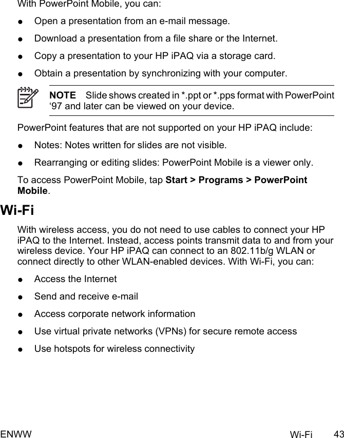 With PowerPoint Mobile, you can:●Open a presentation from an e-mail message.●Download a presentation from a file share or the Internet.●Copy a presentation to your HP iPAQ via a storage card.●Obtain a presentation by synchronizing with your computer.NOTE Slide shows created in *.ppt or *.pps format with PowerPoint‘97 and later can be viewed on your device.PowerPoint features that are not supported on your HP iPAQ include:●Notes: Notes written for slides are not visible.●Rearranging or editing slides: PowerPoint Mobile is a viewer only.To access PowerPoint Mobile, tap Start &gt; Programs &gt; PowerPointMobile.Wi-FiWith wireless access, you do not need to use cables to connect your HPiPAQ to the Internet. Instead, access points transmit data to and from yourwireless device. Your HP iPAQ can connect to an 802.11b/g WLAN orconnect directly to other WLAN-enabled devices. With Wi-Fi, you can:●Access the Internet●Send and receive e-mail●Access corporate network information●Use virtual private networks (VPNs) for secure remote access●Use hotspots for wireless connectivityENWW Wi-Fi 43