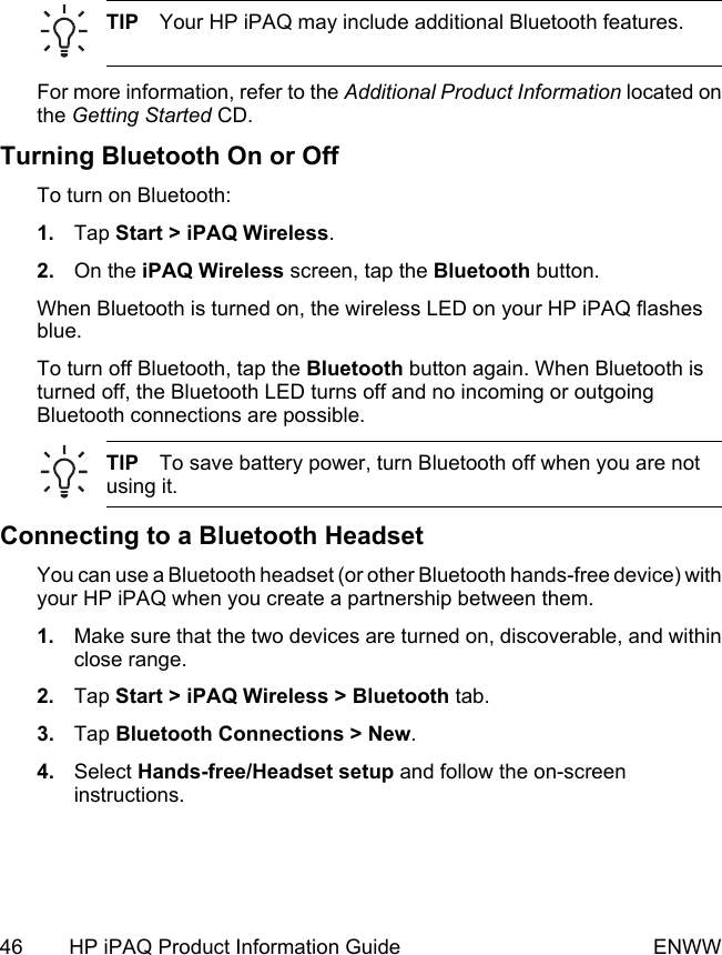 TIP Your HP iPAQ may include additional Bluetooth features.For more information, refer to the Additional Product Information located onthe Getting Started CD.Turning Bluetooth On or OffTo turn on Bluetooth:1. Tap Start &gt; iPAQ Wireless.2. On the iPAQ Wireless screen, tap the Bluetooth button.When Bluetooth is turned on, the wireless LED on your HP iPAQ flashesblue.To turn off Bluetooth, tap the Bluetooth button again. When Bluetooth isturned off, the Bluetooth LED turns off and no incoming or outgoingBluetooth connections are possible.TIP To save battery power, turn Bluetooth off when you are notusing it.Connecting to a Bluetooth HeadsetYou can use a Bluetooth headset (or other Bluetooth hands-free device) withyour HP iPAQ when you create a partnership between them.1. Make sure that the two devices are turned on, discoverable, and withinclose range.2. Tap Start &gt; iPAQ Wireless &gt; Bluetooth tab.3. Tap Bluetooth Connections &gt; New.4. Select Hands-free/Headset setup and follow the on-screeninstructions.46 HP iPAQ Product Information Guide ENWW