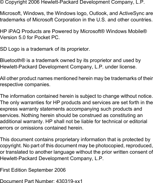© Copyright 2006 Hewlett-Packard Development Company, L.P.Microsoft, Windows, the Windows logo, Outlook, and ActiveSync aretrademarks of Microsoft Corporation in the U.S. and other countries.HP iPAQ Products are Powered by Microsoft® Windows Mobile®Version 5.0 for Pocket PC.SD Logo is a trademark of its proprietor.Bluetooth® is a trademark owned by its proprietor and used byHewlett-Packard Development Company, L.P. under license.All other product names mentioned herein may be trademarks of theirrespective companies.The information contained herein is subject to change without notice.The only warranties for HP products and services are set forth in theexpress warranty statements accompanying such products andservices. Nothing herein should be construed as constituting anadditional warranty. HP shall not be liable for technical or editorialerrors or omissions contained herein.This document contains proprietary information that is protected bycopyright. No part of this document may be photocopied, reproduced,or translated to another language without the prior written consent ofHewlett-Packard Development Company, L.P.First Edition September 2006Document Part Number: 430319-xx1