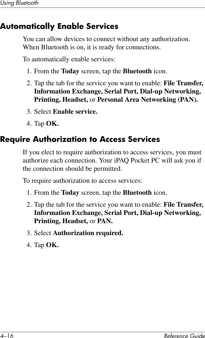 C/.E !&quot;#&quot;$&quot;%&amp;&quot;&apos;()*+&quot;UL*%2&apos;PK)&quot;1771Q,(76I;7)%;@@O&amp;^$;W@&quot;&amp;:&quot;!N)%&quot;8You can allow devices to connect without any authorization. When Bluetooth is on, it is ready for connections.To automatically enable services:1. From the Today screen, tap the Bluetooth icon.2. Tap the tab for the service you want to enable: File Transfer, Information Exchange, Serial Port, Dial-up Networking, Printing, Headset, or Personal Area Networking (PAN).3. Select Enable service.4. Tap OK.-&quot;=()!&quot;&amp;,(7?6!)a;7)6$&amp;76&amp;,%%&quot;88&amp;:&quot;!N)%&quot;8If you elect to require authorization to access services, you must authorize each connection. Your iPAQ Pocket PC will ask you if the connection should be permitted.To require authorization to access services:1. From the Today screen, tap the Bluetooth icon.2. Tap the tab for the service you want to enable: File Transfer, Information Exchange, Serial Port, Dial-up Networking, Printing, Headset, or PAN.3. Select Authorization required.4. Tap OK.