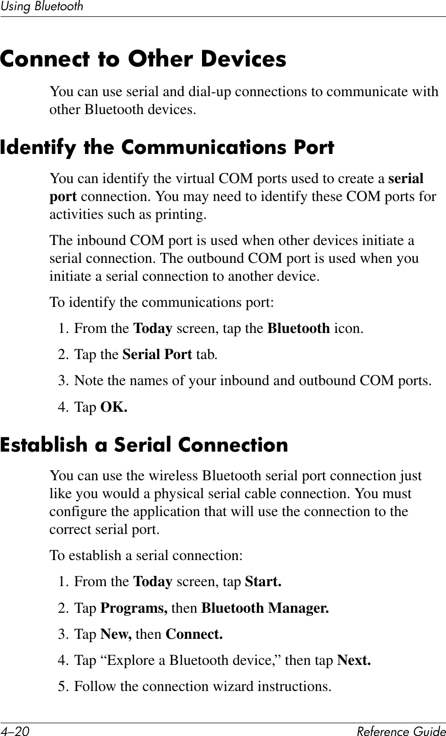 C/0I !&quot;#&quot;$&quot;%&amp;&quot;&apos;()*+&quot;UL*%2&apos;PK)&quot;1771Q26$$&quot;%7&amp;76&amp;57?&quot;!&amp;U&quot;N)%&quot;8You can use serial and dial-up connections to communicate with other Bluetooth devices./*&quot;$7)#O&amp;7?&quot;&amp;26II($)%;7)6$8&amp;S6!7You can identify the virtual COM ports used to create a serial port connection. You may need to identify these COM ports for activities such as printing.The inbound COM port is used when other devices initiate a serial connection. The outbound COM port is used when you initiate a serial connection to another device.To identify the communications port:1. From the Today screen, tap the Bluetooth icon.2. Tap the Serial Port tab.3. Note the names of your inbound and outbound COM ports.4. Tap OK.^87;W@)8?&amp;;&amp;:&quot;!);@&amp;26$$&quot;%7)6$You can use the wireless Bluetooth serial port connection just like you would a physical serial cable connection. You must configure the application that will use the connection to the correct serial port.To establish a serial connection:1. From the Today screen, tap Start.2. Tap Programs, then Bluetooth Manager.3. Tap New, then Connect.4. Tap “Explore a Bluetooth device,” then tap Next.5. Follow the connection wizard instructions.