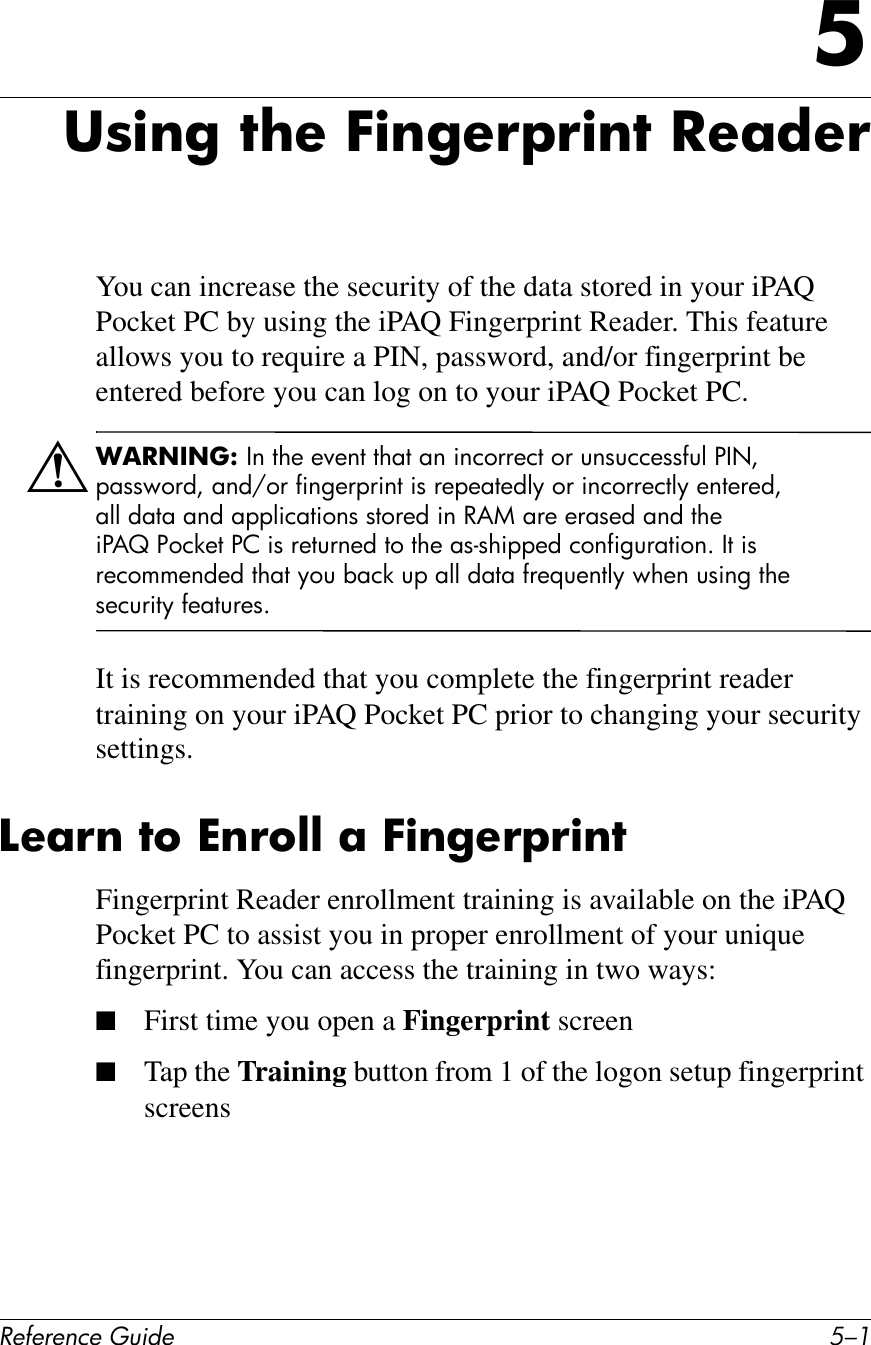 !&quot;#&quot;$&quot;%&amp;&quot;&apos;()*+&quot; D/.D38)$&apos;&amp;7?&quot;&amp;E)$&apos;&quot;!F!)$7&amp;-&quot;;*&quot;!You can increase the security of the data stored in your iPAQ Pocket PC by using the iPAQ Fingerprint Reader. This feature allows you to require a PIN, password, and/or fingerprint be entered before you can log on to your iPAQ Pocket PC.Å+,-./.01&amp;\6#,!+#+P+6,#,!7,#76#$6)(22+),#(2#4614))+11B4D#%\8Y#&quot;711E(2CY#76C^(2#B$6H+2&quot;2$6,#$1#2+&quot;+7,+CDF#(2#$6)(22+),DF#+6,+2+CY#7DD C7,7#76C#7&quot;&quot;D$)7,$(61#1,(2+C#$6#O&amp;W#72+#+271+C#76C#,!+#$%&amp;&apos; %()*+,#%-#$1#2+,426+C#,(#,!+#71?1!$&quot;&quot;+C#)(6B$H427,$(6G#\,#$1#2+)(55+6C+C#,!7,#F(4#97)*#4&quot;#7DD#C7,7#B2+I4+6,DF#E!+6#41$6H#,!+#1+)42$,F#B+7,42+1GIt is recommended that you complete the fingerprint reader training on your iPAQ Pocket PC prior to changing your security settings.A&quot;;!$&amp;76&amp;^$!6@@&amp;;&amp;E)$&apos;&quot;!F!)$7Fingerprint Reader enrollment training is available on the iPAQ Pocket PC to assist you in proper enrollment of your unique fingerprint. You can access the training in two ways:■First time you open a Fingerprint screen■Tap the Training button from 1 of the logon setup fingerprint screens