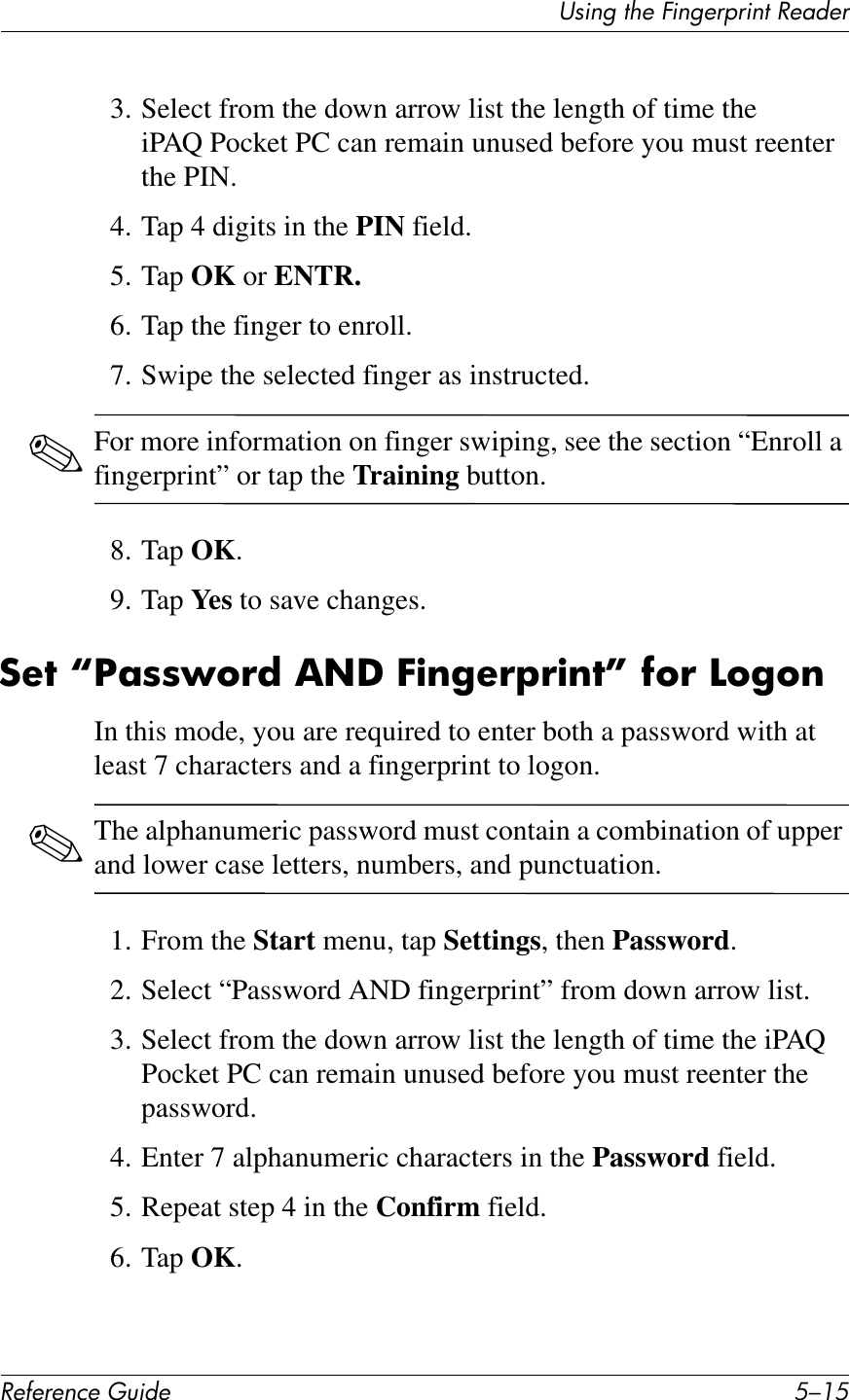 UL*%2&apos;1Q&quot;&apos;O*%2&quot;$@$*%1&apos;!&quot;4+&quot;$!&quot;#&quot;$&quot;%&amp;&quot;&apos;()*+&quot; D/.D3. Select from the down arrow list the length of time the iPAQ Pocket PC can remain unused before you must reenter the PIN.4. Tap 4 digits in the PIN field.5. Tap OK or ENTR.6. Tap the finger to enroll.7. Swipe the selected finger as instructed. ✎For more information on finger swiping, see the section “Enroll a fingerprint” or tap the Training button.8. Tap OK.9. Tap Yes to save changes.:&quot;7&amp;gS;88L6!*&amp;,.U&amp;E)$&apos;&quot;!F!)$7h&amp;#6!&amp;A6&apos;6$In this mode, you are required to enter both a password with at least 7 characters and a fingerprint to logon.✎The alphanumeric password must contain a combination of upper and lower case letters, numbers, and punctuation.1. From the Start menu, tap Settings, then Password.2. Select “Password AND fingerprint” from down arrow list.3. Select from the down arrow list the length of time the iPAQ Pocket PC can remain unused before you must reenter the password.4. Enter 7 alphanumeric characters in the Password field.5. Repeat step 4 in the Confirm field.6. Tap OK.