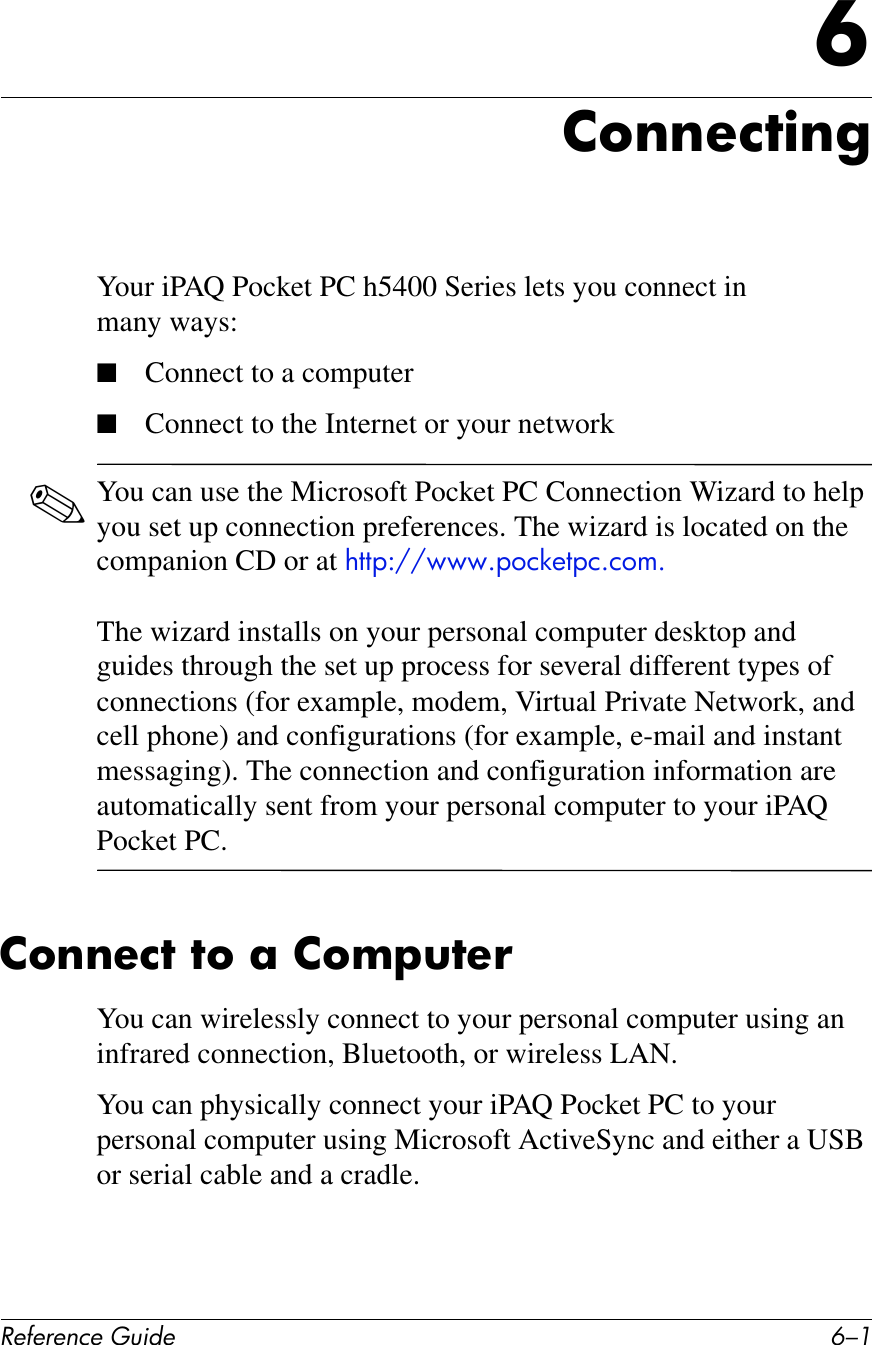 !&quot;#&quot;$&quot;%&amp;&quot;&apos;()*+&quot; E/.G26$$&quot;%7)$&apos;Your iPAQ Pocket PC h5400 Series lets you connect in many ways:■Connect to a computer■Connect to the Internet or your network✎You can use the Microsoft Pocket PC Connection Wizard to help you set up connection preferences. The wizard is located on the companion CD or at !,,&quot;:^^EEEG&quot;()*+,&quot;)G)(5GThe wizard installs on your personal computer desktop and guides through the set up process for several different types of connections (for example, modem, Virtual Private Network, and cell phone) and configurations (for example, e-mail and instant messaging). The connection and configuration information are automatically sent from your personal computer to your iPAQ Pocket PC.26$$&quot;%7&amp;76&amp;;&amp;26IF(7&quot;!You can wirelessly connect to your personal computer using an infrared connection, Bluetooth, or wireless LAN.You can physically connect your iPAQ Pocket PC to your personal computer using Microsoft ActiveSync and either a USB or serial cable and a cradle.