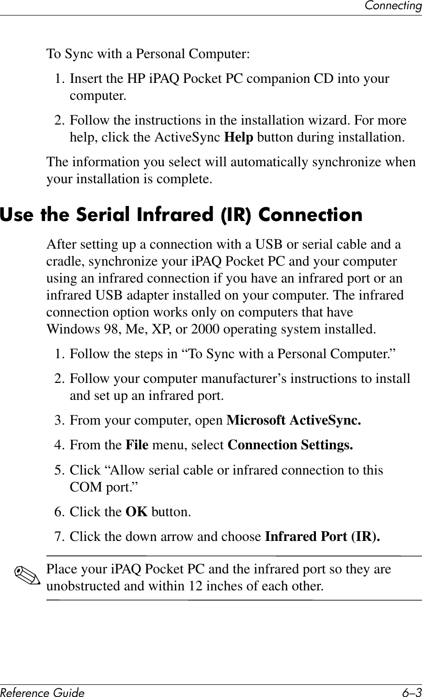67%%&quot;&amp;1*%2!&quot;#&quot;$&quot;%&amp;&quot;&apos;()*+&quot; E/9To Sync with a Personal Computer:1. Insert the HP iPAQ Pocket PC companion CD into your computer.2. Follow the instructions in the installation wizard. For more help, click the ActiveSync Help button during installation.The information you select will automatically synchronize when your installation is complete.38&quot;&amp;7?&quot;&amp;:&quot;!);@&amp;/$#!;!&quot;*&amp;\/-]&amp;26$$&quot;%7)6$After setting up a connection with a USB or serial cable and a cradle, synchronize your iPAQ Pocket PC and your computer using an infrared connection if you have an infrared port or an infrared USB adapter installed on your computer. The infrared connection option works only on computers that have Windows 98, Me, XP, or 2000 operating system installed.1. Follow the steps in “To Sync with a Personal Computer.”2. Follow your computer manufacturer’s instructions to install and set up an infrared port.3. From your computer, open Microsoft ActiveSync.4. From the File menu, select Connection Settings.5. Click “Allow serial cable or infrared connection to this COM port.”6. Click the OK button.7. Click the down arrow and choose Infrared Port (IR).✎Place your iPAQ Pocket PC and the infrared port so they are unobstructed and within 12 inches of each other.