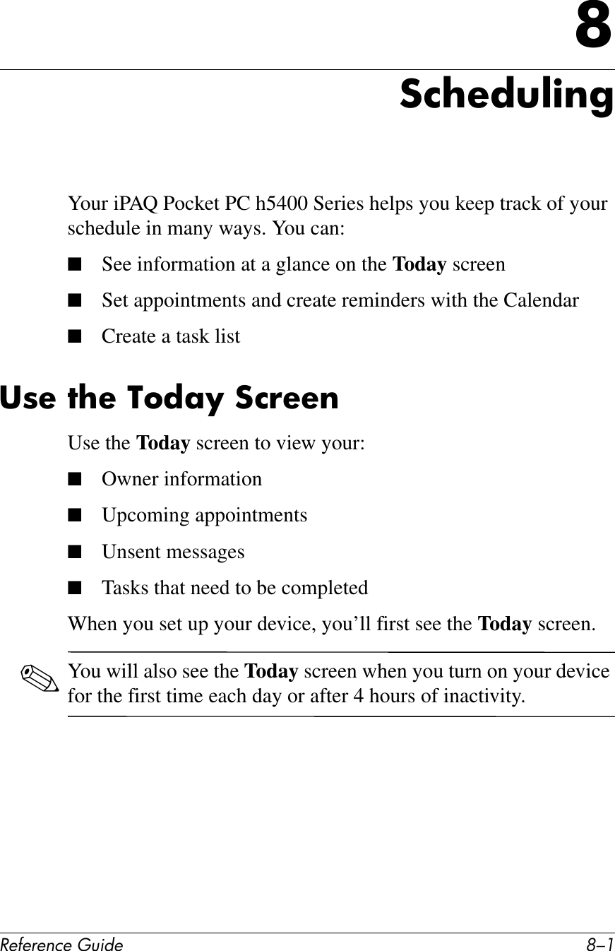!&quot;#&quot;$&quot;%&amp;&quot;&apos;()*+&quot; G/.J:%?&quot;*(@)$&apos;Your iPAQ Pocket PC h5400 Series helps you keep track of your schedule in many ways. You can:■See information at a glance on the Today screen■Set appointments and create reminders with the Calendar■Create a task list38&quot;&amp;7?&quot;&amp;46*;O&amp;:%!&quot;&quot;$Use the Today screen to view your:■Owner information■Upcoming appointments■Unsent messages■Tasks that need to be completedWhen you set up your device, you’ll first see the Today screen. ✎You will also see the Today screen when you turn on your device for the first time each day or after 4 hours of inactivity.