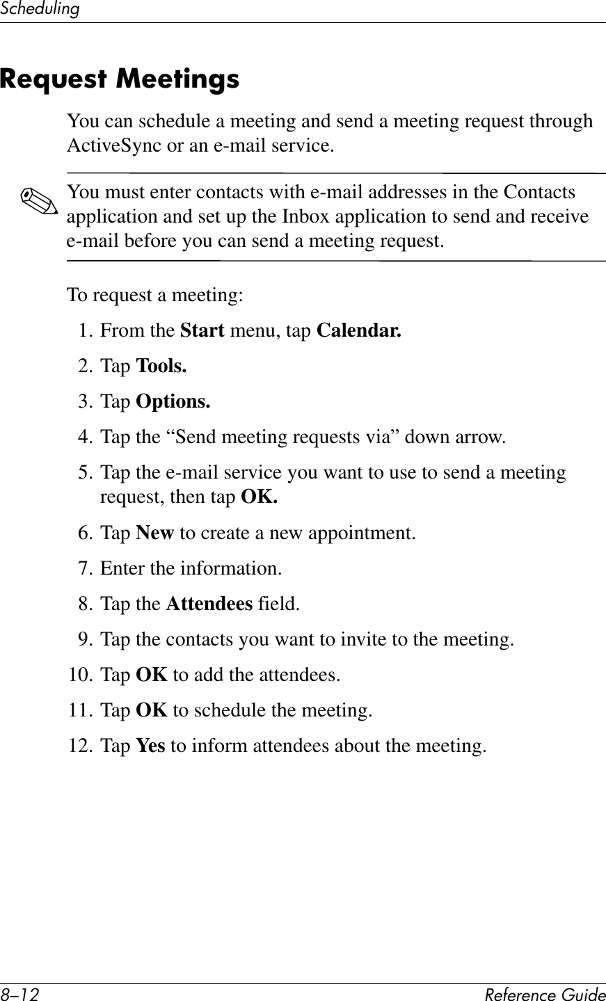 G/.0 !&quot;#&quot;$&quot;%&amp;&quot;&apos;()*+&quot;3&amp;Q&quot;+)K*%2-&quot;=(&quot;87&amp;Y&quot;&quot;7)$&apos;8You can schedule a meeting and send a meeting request through ActiveSync or an e-mail service.✎You must enter contacts with e-mail addresses in the Contacts application and set up the Inbox application to send and receive e-mail before you can send a meeting request.To request a meeting:1. From the Start menu, tap Calendar.2. Tap Tools.3. Tap Options.4. Tap the “Send meeting requests via” down arrow.5. Tap the e-mail service you want to use to send a meeting request, then tap OK. 6. Tap New to create a new appointment.7. Enter the information.8. Tap the Attendees field.9. Tap the contacts you want to invite to the meeting.10. Tap OK to add the attendees.11. Tap OK to schedule the meeting.12. Tap Yes to inform attendees about the meeting.