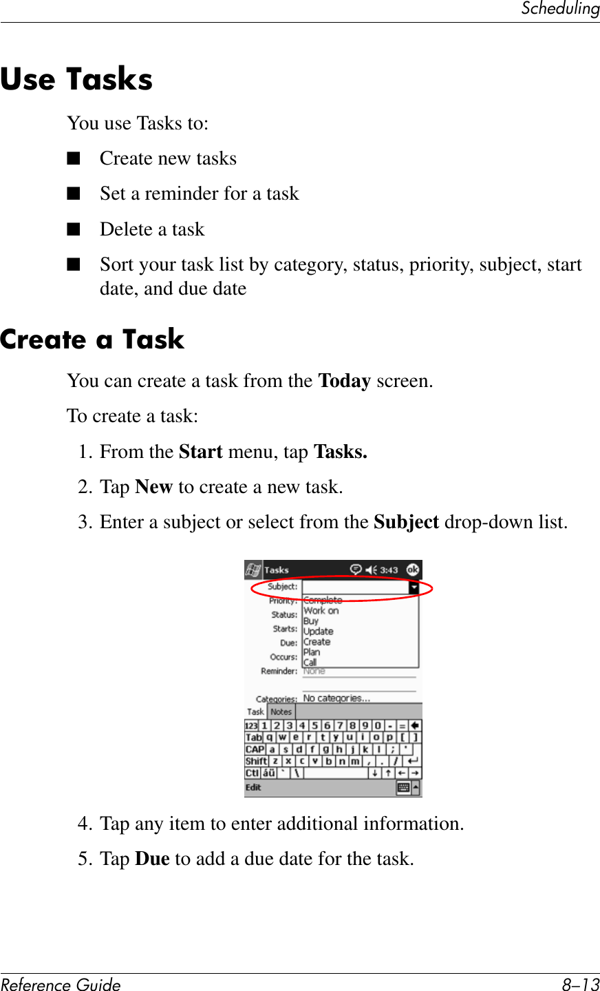 3&amp;Q&quot;+)K*%2!&quot;#&quot;$&quot;%&amp;&quot;&apos;()*+&quot; G/.938&quot;&amp;4;8T8You use Tasks to:■Create new tasks■Set a reminder for a task■Delete a task■Sort your task list by category, status, priority, subject, start date, and due date2!&quot;;7&quot;&amp;;&amp;4;8TYou can create a task from the Today screen.To create a task:1. From the Start menu, tap Tasks.2. Tap New to create a new task.3. Enter a subject or select from the Subject drop-down list.4. Tap any item to enter additional information.5. Tap Due to add a due date for the task.