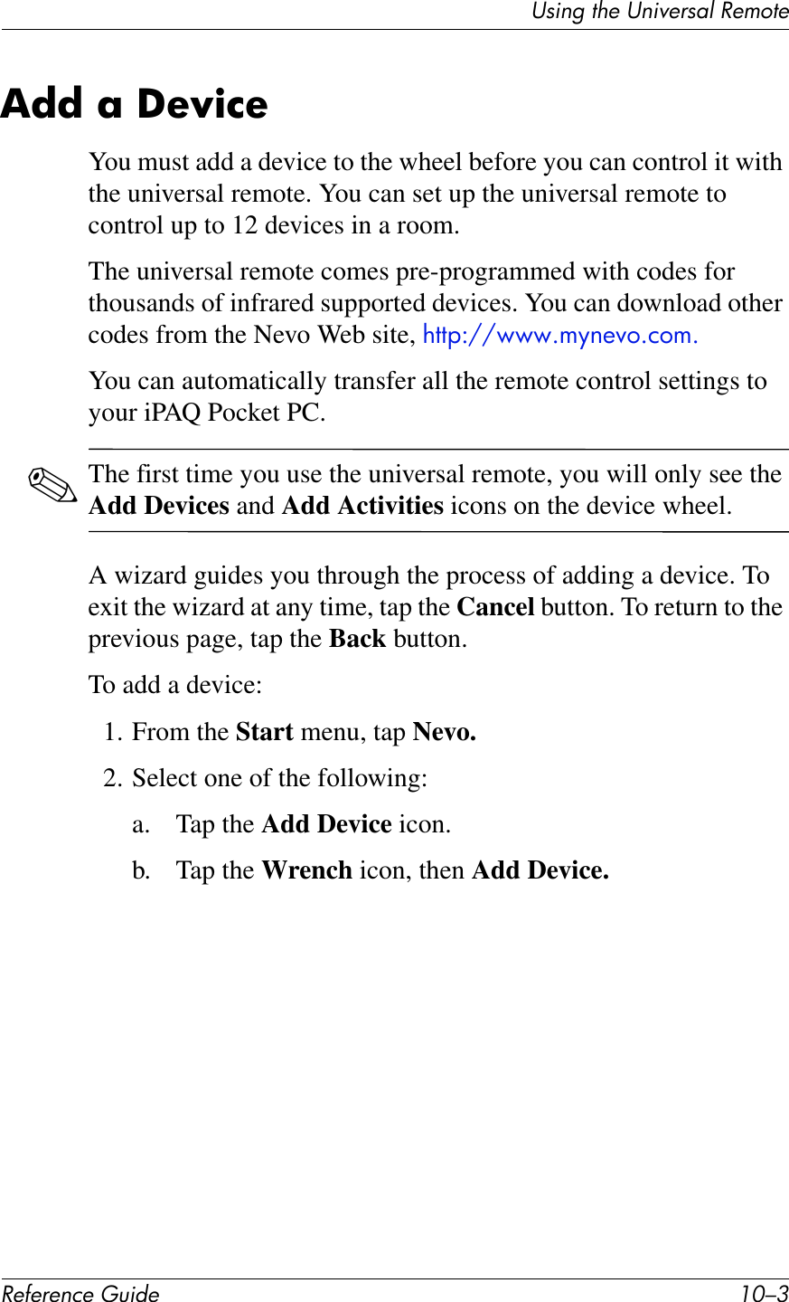 UL*%2&apos;1Q&quot;&apos;U%*,&quot;$L4K&apos;!&quot;?71&quot;!&quot;#&quot;$&quot;%&amp;&quot;&apos;()*+&quot; .I/9,**&amp;;&amp;U&quot;N)%&quot;You must add a device to the wheel before you can control it with the universal remote. You can set up the universal remote to control up to 12 devices in a room.The universal remote comes pre-programmed with codes for thousands of infrared supported devices. You can download other codes from the Nevo Web site, !,,&quot;:^^EEEG5F6+P(G)(5GYou can automatically transfer all the remote control settings to your iPAQ Pocket PC.✎The first time you use the universal remote, you will only see the Add Devices and Add Activities icons on the device wheel.A wizard guides you through the process of adding a device. To exit the wizard at any time, tap the Cancel button. To return to the previous page, tap the Back button.To add a device:1. From the Start menu, tap Nevo.2. Select one of the following:a. Tap the Add Device icon.b. Tap the Wrench icon, then Add Device.