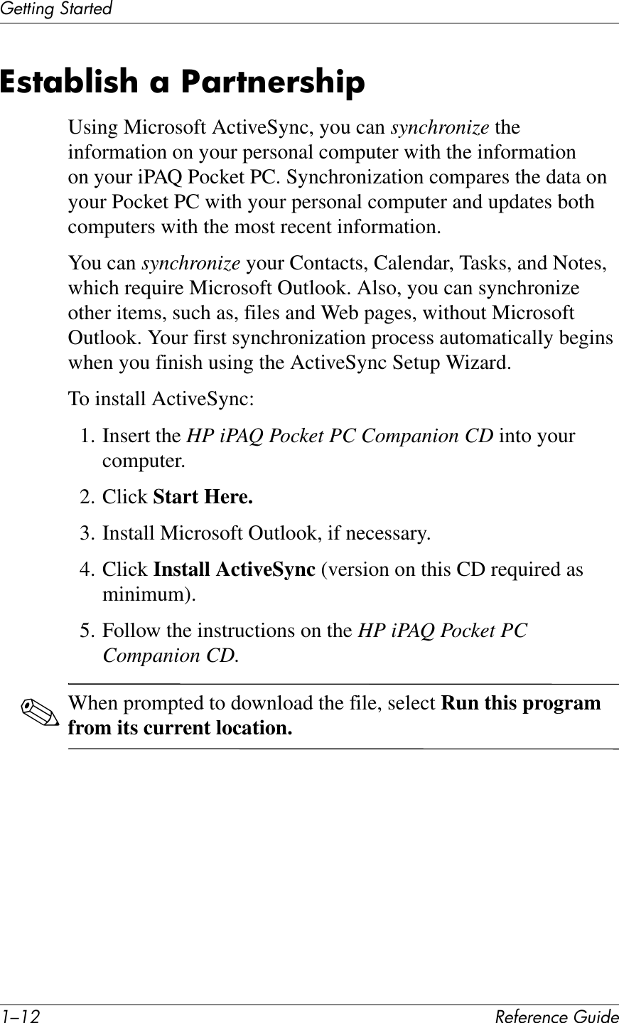 ./.0 !&quot;#&quot;$&quot;%&amp;&quot;&apos;()*+&quot;(&quot;11*%2&apos;314$1&quot;+^87;W@)8?&amp;;&amp;S;!7$&quot;!8?)FUsing Microsoft ActiveSync, you can synchronize the information on your personal computer with the information on your iPAQ Pocket PC. Synchronization compares the data on your Pocket PC with your personal computer and updates both computers with the most recent information.You can synchronize your Contacts, Calendar, Tasks, and Notes, which require Microsoft Outlook. Also, you can synchronize other items, such as, files and Web pages, without Microsoft Outlook. Your first synchronization process automatically begins when you finish using the ActiveSync Setup Wizard.To install ActiveSync:1. Insert the HP iPAQ Pocket PC Companion CD into your computer.2. Click Start Here.3. Install Microsoft Outlook, if necessary.4. Click Install ActiveSync (version on this CD required as minimum). 5. Follow the instructions on the HP iPAQ Pocket PC Companion CD.✎When prompted to download the file, select Run this program from its current location.
