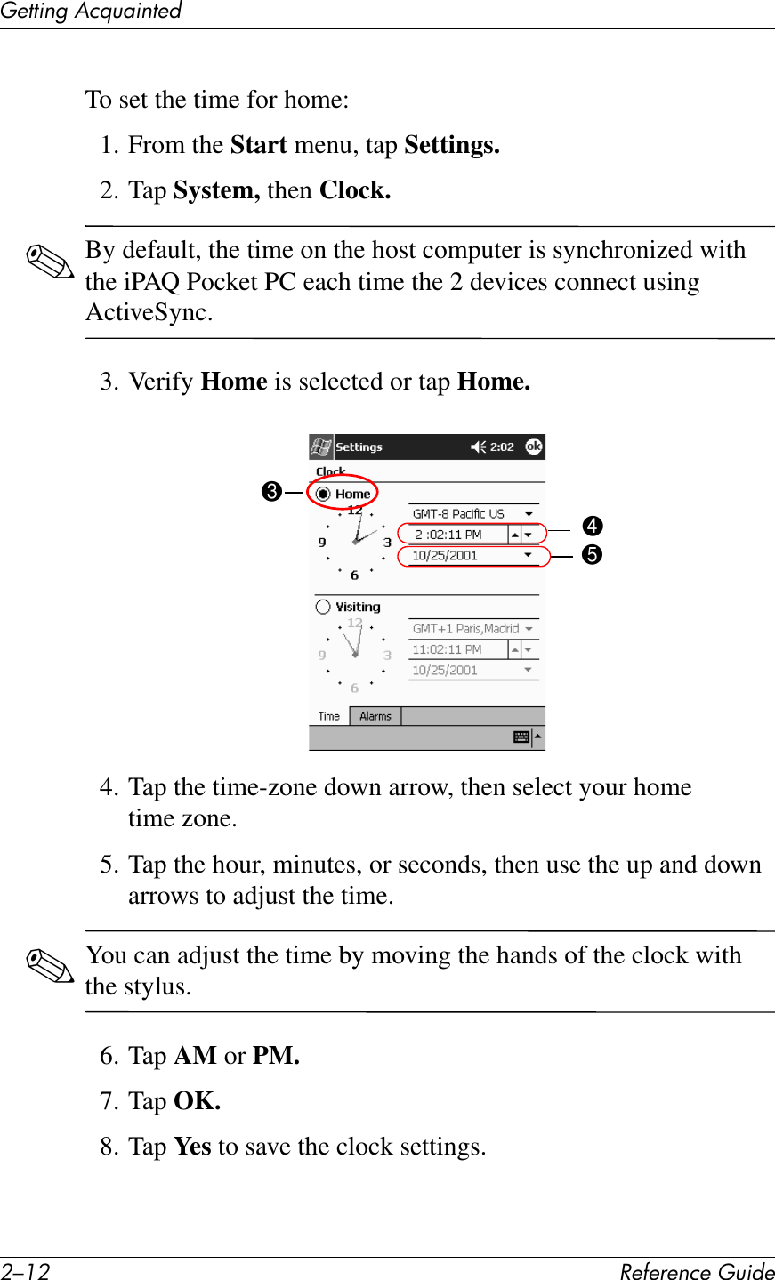 0/.0 !&quot;#&quot;$&quot;%&amp;&quot;&apos;()*+&quot;(&quot;11*%2&apos;&lt;&amp;T)4*%1&quot;+To set the time for home:1. From the Start menu, tap Settings.2. Tap System, then Clock.✎By default, the time on the host computer is synchronized with the iPAQ Pocket PC each time the 2 devices connect using ActiveSync.3. Verify Home is selected or tap Home.4. Tap the time-zone down arrow, then select your home time zone.5. Tap the hour, minutes, or seconds, then use the up and down arrows to adjust the time.✎You can adjust the time by moving the hands of the clock with the stylus.6. Tap AM or PM.7. Tap OK.8. Tap Ye s  to save the clock settings.345