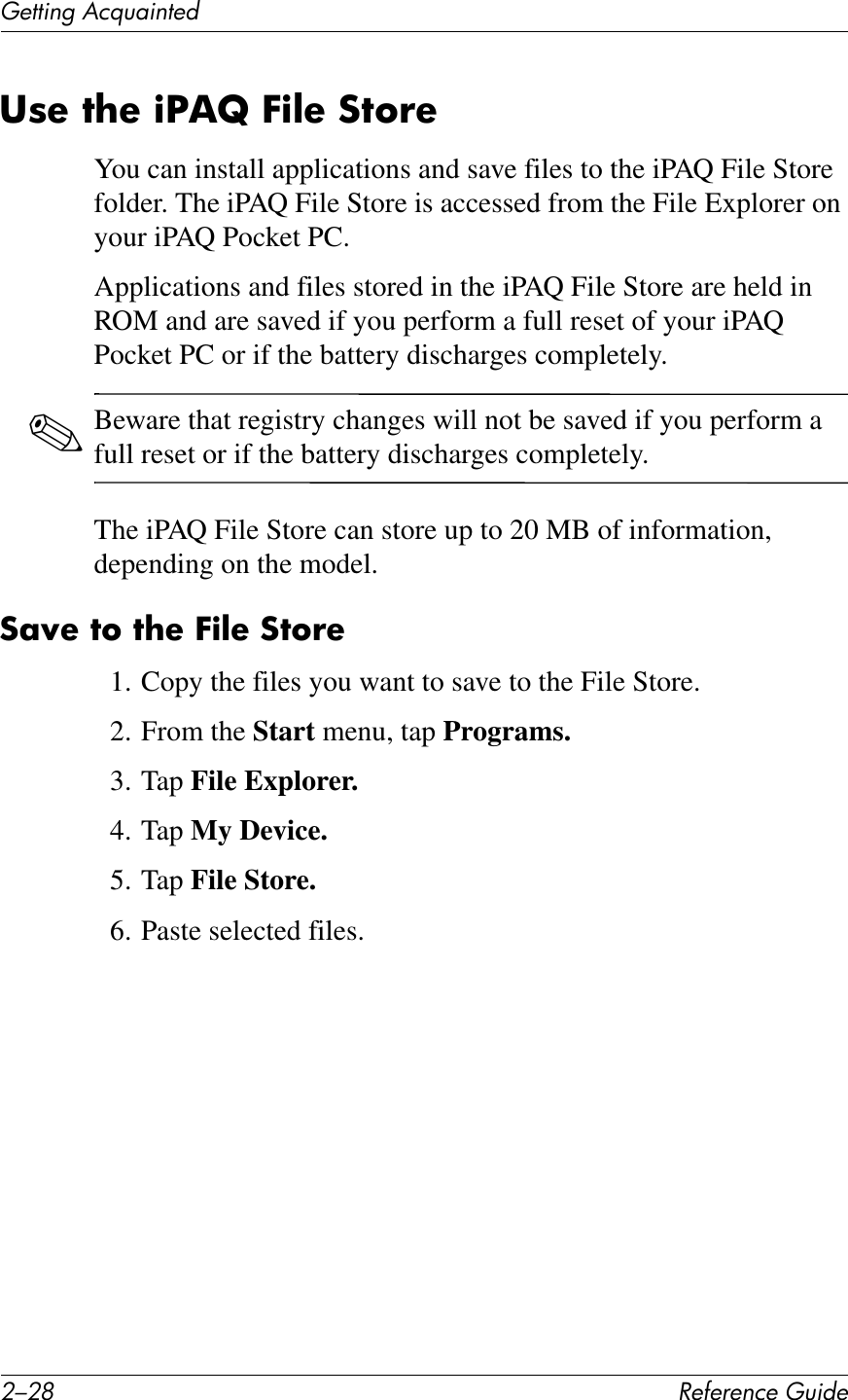 0/0G !&quot;#&quot;$&quot;%&amp;&quot;&apos;()*+&quot;(&quot;11*%2&apos;&lt;&amp;T)4*%1&quot;+38&quot;&amp;7?&quot;&amp;)S,b&amp;E)@&quot;&amp;:76!&quot;You can install applications and save files to the iPAQ File Store folder. The iPAQ File Store is accessed from the File Explorer on your iPAQ Pocket PC. Applications and files stored in the iPAQ File Store are held in ROM and are saved if you perform a full reset of your iPAQ Pocket PC or if the battery discharges completely.✎Beware that registry changes will not be saved if you perform a full reset or if the battery discharges completely.The iPAQ File Store can store up to 20 MB of information, depending on the model.:;N&quot;&amp;76&amp;7?&quot;&amp;E)@&quot;&amp;:76!&quot;1. Copy the files you want to save to the File Store.2. From the Start menu, tap Programs.3. Tap File Explorer.4. Tap My Device.5. Tap File Store.6. Paste selected files.