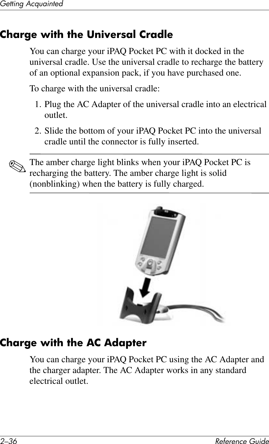0/9E !&quot;#&quot;$&quot;%&amp;&quot;&apos;()*+&quot;(&quot;11*%2&apos;&lt;&amp;T)4*%1&quot;+2?;!&apos;&quot;&amp;L)7?&amp;7?&quot;&amp;3$)N&quot;!8;@&amp;2!;*@&quot;You can charge your iPAQ Pocket PC with it docked in the universal cradle. Use the universal cradle to recharge the battery of an optional expansion pack, if you have purchased one.To charge with the universal cradle:1. Plug the AC Adapter of the universal cradle into an electrical outlet.2. Slide the bottom of your iPAQ Pocket PC into the universal cradle until the connector is fully inserted.✎The amber charge light blinks when your iPAQ Pocket PC is recharging the battery. The amber charge light is solid (nonblinking) when the battery is fully charged.2?;!&apos;&quot;&amp;L)7?&amp;7?&quot;&amp;,2&amp;,*;F7&quot;!You can charge your iPAQ Pocket PC using the AC Adapter and the charger adapter. The AC Adapter works in any standard electrical outlet.