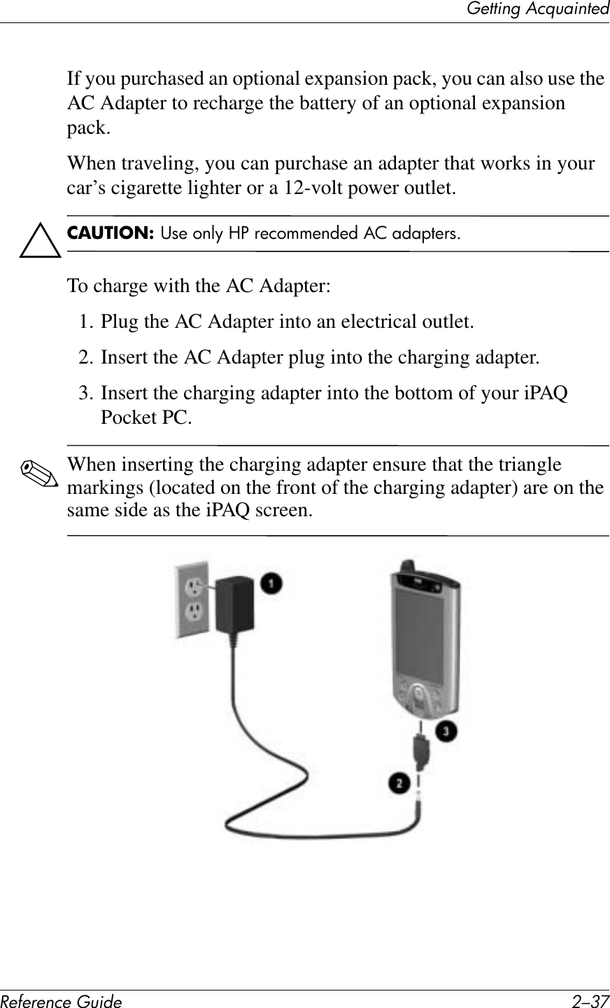 (&quot;11*%2&apos;&lt;&amp;T)4*%1&quot;+!&quot;#&quot;$&quot;%&amp;&quot;&apos;()*+&quot; 0/9FIf you purchased an optional expansion pack, you can also use the AC Adapter to recharge the battery of an optional expansion pack.When traveling, you can purchase an adapter that works in your car’s cigarette lighter or a 12-volt power outlet.Ä2,34/5.1&amp;R1+#(6DF#M%#2+)(55+6C+C#&amp;-#7C7&quot;,+21GTo charge with the AC Adapter:1. Plug the AC Adapter into an electrical outlet.2. Insert the AC Adapter plug into the charging adapter.3. Insert the charging adapter into the bottom of your iPAQ Pocket PC.✎When inserting the charging adapter ensure that the triangle markings (located on the front of the charging adapter) are on the same side as the iPAQ screen.