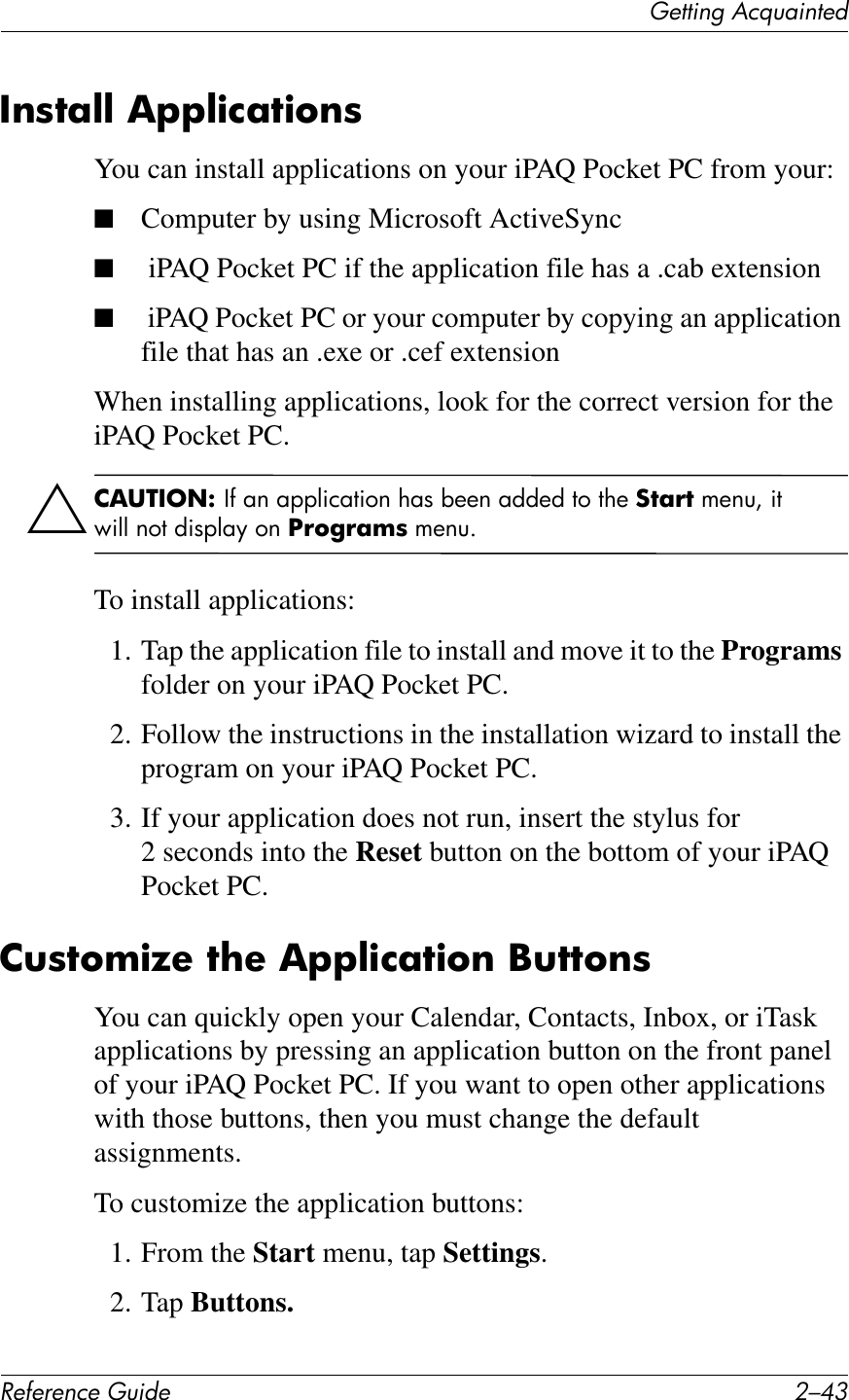 (&quot;11*%2&apos;&lt;&amp;T)4*%1&quot;+!&quot;#&quot;$&quot;%&amp;&quot;&apos;()*+&quot; 0/C9/$87;@@&amp;,FF@)%;7)6$8You can install applications on your iPAQ Pocket PC from your:■Computer by using Microsoft ActiveSync■ iPAQ Pocket PC if the application file has a .cab extension■ iPAQ Pocket PC or your computer by copying an application file that has an .exe or .cef extensionWhen installing applications, look for the correct version for the iPAQ Pocket PC.Ä2,34/5.1&amp;\B#76#7&quot;&quot;D$)7,$(6#!71#9++6#7CC+C#,(#,!+#:7;!7#5+64Y#$,#E$DD#6(,#C$1&quot;D7F#(6#S!6&apos;!;I8#5+64GTo install applications:1. Tap the application file to install and move it to the Programs folder on your iPAQ Pocket PC.2. Follow the instructions in the installation wizard to install the program on your iPAQ Pocket PC.3. If your application does not run, insert the stylus for 2 seconds into the Reset button on the bottom of your iPAQ Pocket PC.2(876I)a&quot;&amp;7?&quot;&amp;,FF@)%;7)6$&amp;C(776$8You can quickly open your Calendar, Contacts, Inbox, or iTask applications by pressing an application button on the front panel of your iPAQ Pocket PC. If you want to open other applications with those buttons, then you must change the default assignments. To customize the application buttons:1. From the Start menu, tap Settings.2. Tap Buttons.