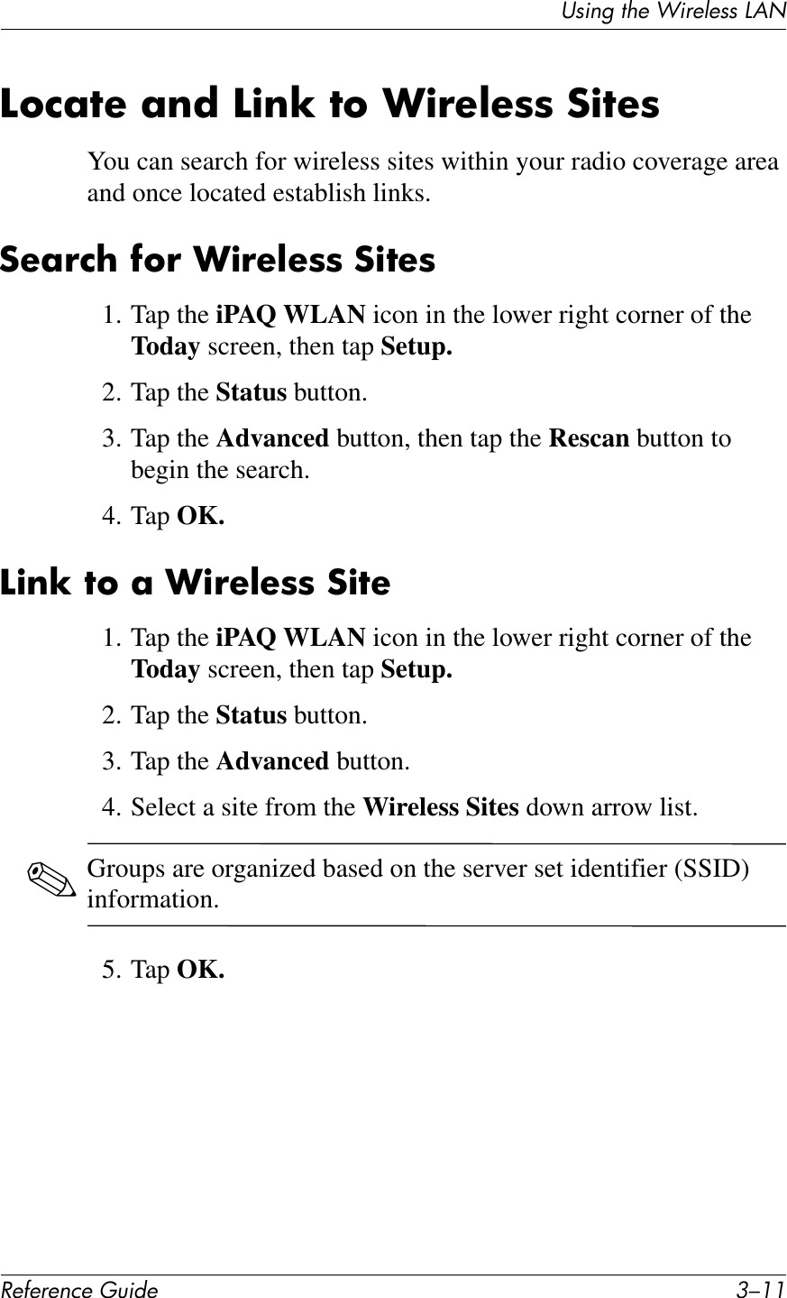 UL*%2&apos;1Q&quot;&apos;J*$&quot;K&quot;LL&apos;M&lt;N!&quot;#&quot;$&quot;%&amp;&quot;&apos;()*+&quot; 9/..A6%;7&quot;&amp;;$*&amp;A)$T&amp;76&amp;+)!&quot;@&quot;88&amp;:)7&quot;8You can search for wireless sites within your radio coverage area and once located establish links.:&quot;;!%?&amp;#6!&amp;+)!&quot;@&quot;88&amp;:)7&quot;81. Tap the iPAQ WLAN icon in the lower right corner of the Today screen, then tap Setup.2. Tap the Status button.3. Tap the Advanced button, then tap the Rescan button to begin the search.4. Tap OK.A)$T&amp;76&amp;;&amp;+)!&quot;@&quot;88&amp;:)7&quot;1. Tap the iPAQ WLAN icon in the lower right corner of the Today screen, then tap Setup.2. Tap the Status button.3. Tap the Advanced button.4. Select a site from the Wireless Sites down arrow list.✎Groups are organized based on the server set identifier (SSID) information.5. Tap OK.