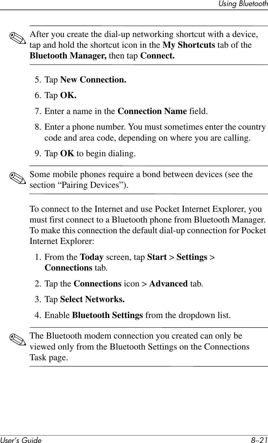 Using BluetoothUser’s Guide 8–21✎After you create the dial-up networking shortcut with a device, tap and hold the shortcut icon in the My Shortcuts tab of the Bluetooth Manager, then tap Connect.5. Tap New Connection.6. Tap OK.7. Enter a name in the Connection Name field.8. Enter a phone number. You must sometimes enter the country code and area code, depending on where you are calling.9. Tap OK to begin dialing.✎Some mobile phones require a bond between devices (see the section “Pairing Devices”).To connect to the Internet and use Pocket Internet Explorer, you must first connect to a Bluetooth phone from Bluetooth Manager. To make this connection the default dial-up connection for Pocket Internet Explorer:1. From the Today screen, tap Start &gt; Settings &gt; Connections tab.2. Tap the Connections icon &gt; Advanced tab.3. Tap Select Networks.4. Enable Bluetooth Settings from the dropdown list.✎The Bluetooth modem connection you created can only be viewed only from the Bluetooth Settings on the Connections Task page.