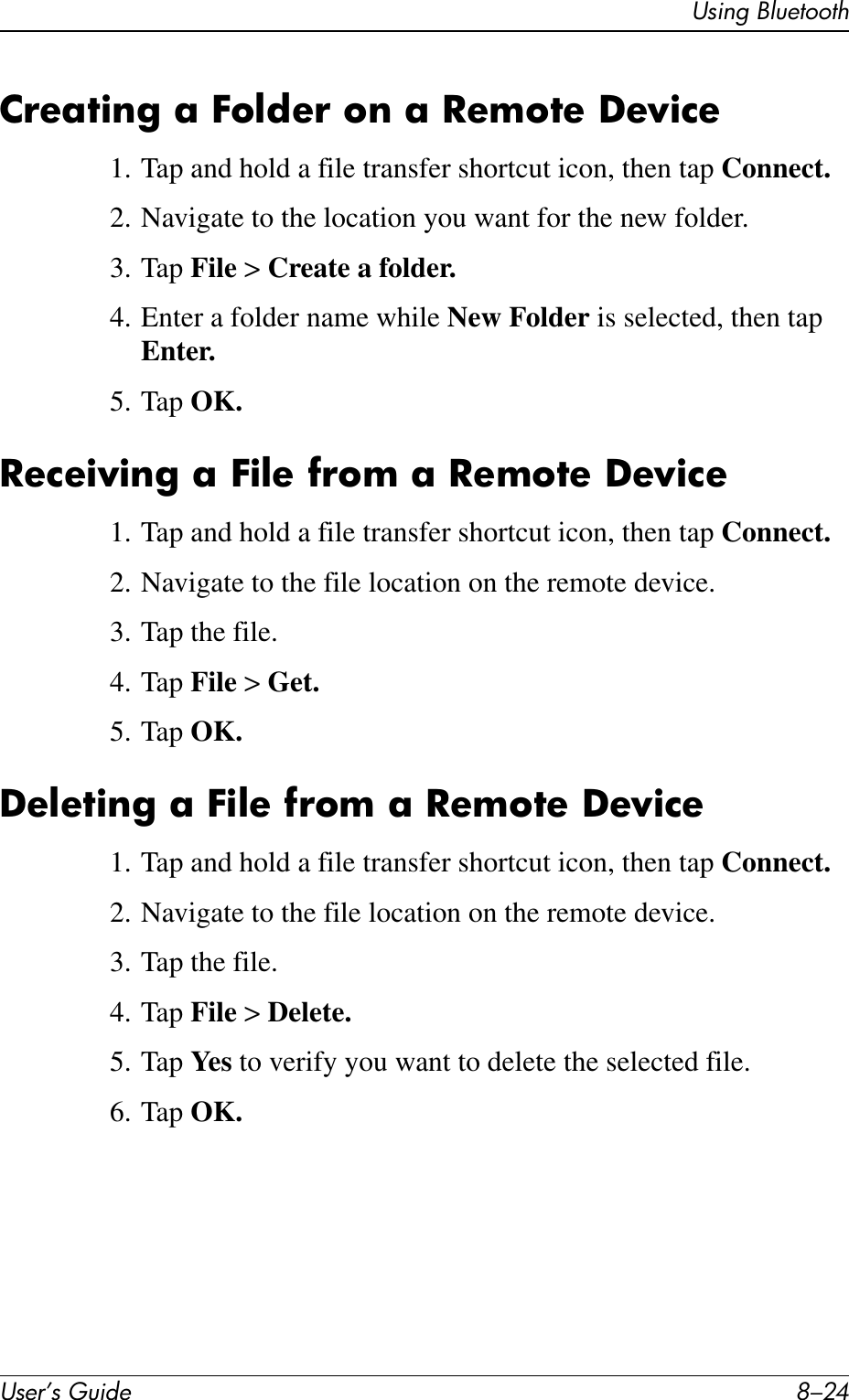 User’s Guide 8–24Using BluetoothCreating a Folder on a Remote Device1. Tap and hold a file transfer shortcut icon, then tap Connect.2. Navigate to the location you want for the new folder.3. Tap File &gt; Create a folder.4. Enter a folder name while New Folder is selected, then tap Enter.5. Tap OK.Receiving a File from a Remote Device1. Tap and hold a file transfer shortcut icon, then tap Connect.2. Navigate to the file location on the remote device.3. Tap the file.4. Tap File &gt; Get.5. Tap OK.Deleting a File from a Remote Device1. Tap and hold a file transfer shortcut icon, then tap Connect.2. Navigate to the file location on the remote device.3. Tap the file.4. Tap File &gt; Delete.5. Tap Ye s  to verify you want to delete the selected file.6. Tap OK.