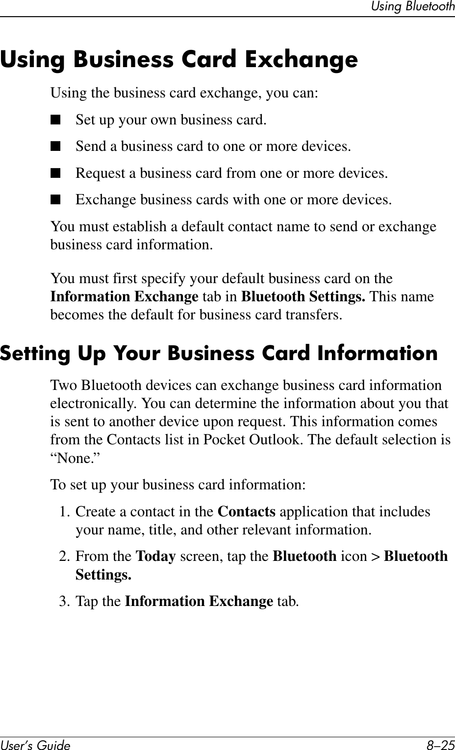 Using BluetoothUser’s Guide 8–25Using Business Card ExchangeUsing the business card exchange, you can:■Set up your own business card.■Send a business card to one or more devices.■Request a business card from one or more devices.■Exchange business cards with one or more devices.You must establish a default contact name to send or exchange business card information.You must first specify your default business card on the Information Exchange tab in Bluetooth Settings. This name becomes the default for business card transfers.Setting Up Your Business Card Information Two Bluetooth devices can exchange business card information electronically. You can determine the information about you that is sent to another device upon request. This information comes from the Contacts list in Pocket Outlook. The default selection is “None.”To set up your business card information:1. Create a contact in the Contacts application that includes your name, title, and other relevant information.2. From the Today screen, tap the Bluetooth icon &gt; Bluetooth Settings.3. Tap the Information Exchange tab.