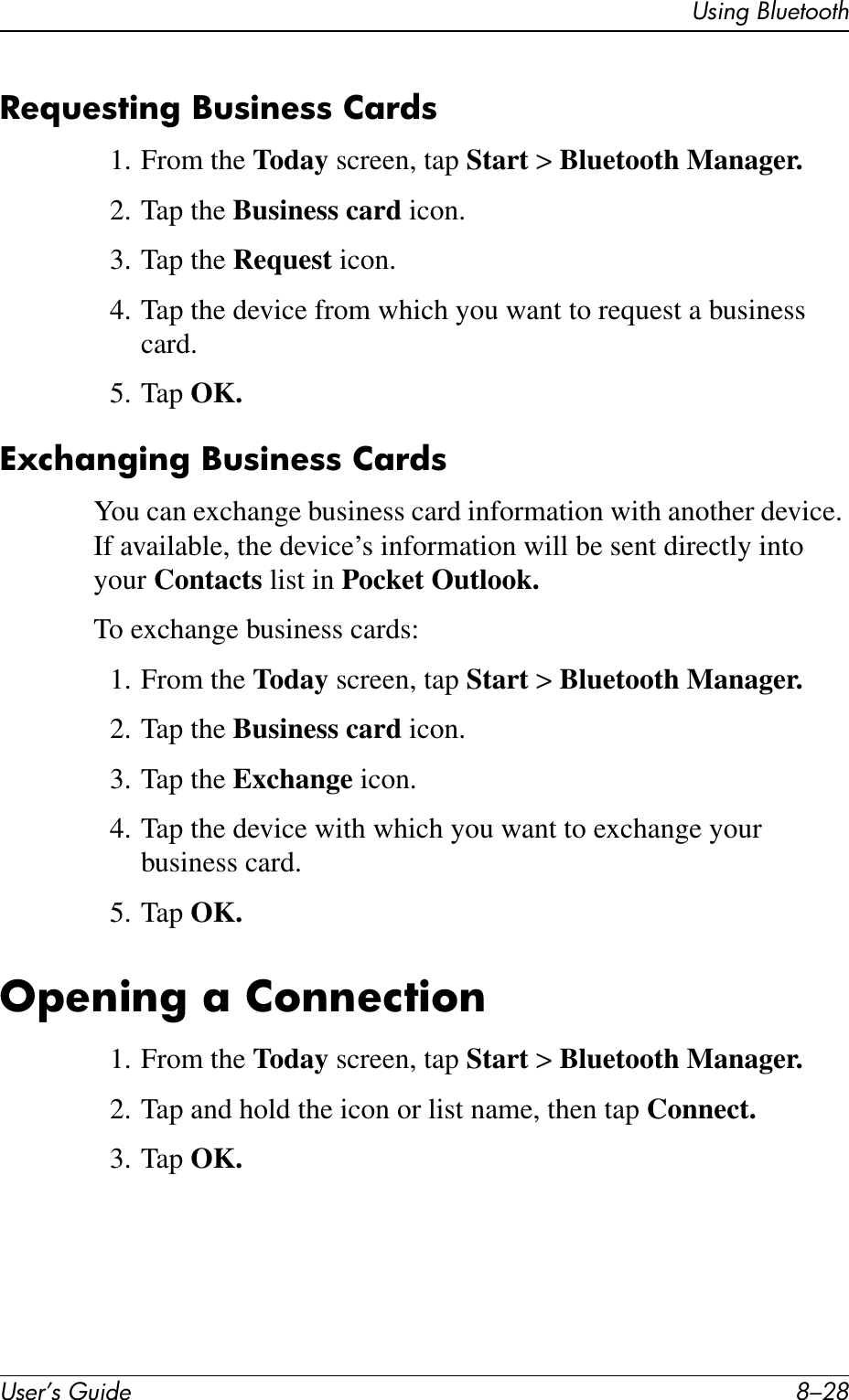User’s Guide 8–28Using BluetoothRequesting Business Cards1. From the Today screen, tap Start &gt; Bluetooth Manager.2. Tap the Business card icon.3. Tap the Request icon.4. Tap the device from which you want to request a business card.5. Tap OK.Exchanging Business CardsYou can exchange business card information with another device. If available, the device’s information will be sent directly into your Contacts list in Pocket Outlook.To exchange business cards:1. From the Today screen, tap Start &gt; Bluetooth Manager.2. Tap the Business card icon.3. Tap the Exchange icon.4. Tap the device with which you want to exchange your business card.5. Tap OK.Opening a Connection1. From the Today screen, tap Start &gt; Bluetooth Manager.2. Tap and hold the icon or list name, then tap Connect.3. Tap OK.