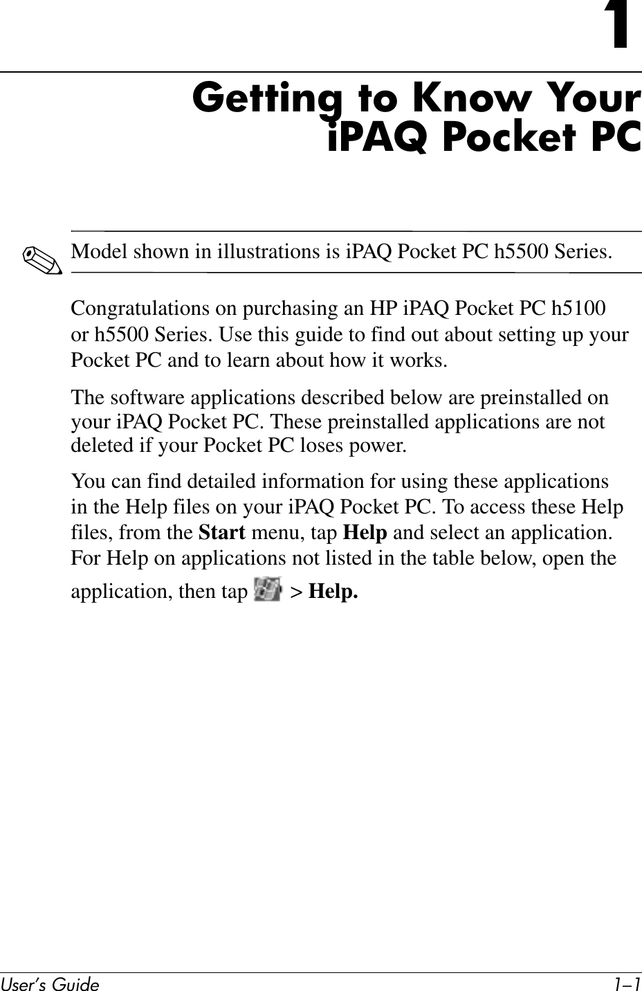User’s Guide 1–11Getting to Know YouriPAQ Pocket PC✎Model shown in illustrations is iPAQ Pocket PC h5500 Series.Congratulations on purchasing an HP iPAQ Pocket PC h5100 or h5500 Series. Use this guide to find out about setting up your Pocket PC and to learn about how it works.The software applications described below are preinstalled on your iPAQ Pocket PC. These preinstalled applications are not deleted if your Pocket PC loses power.You can find detailed information for using these applications in the Help files on your iPAQ Pocket PC. To access these Help files, from the Start menu, tap Help and select an application. For Help on applications not listed in the table below, open the application, then tap   &gt; Help.