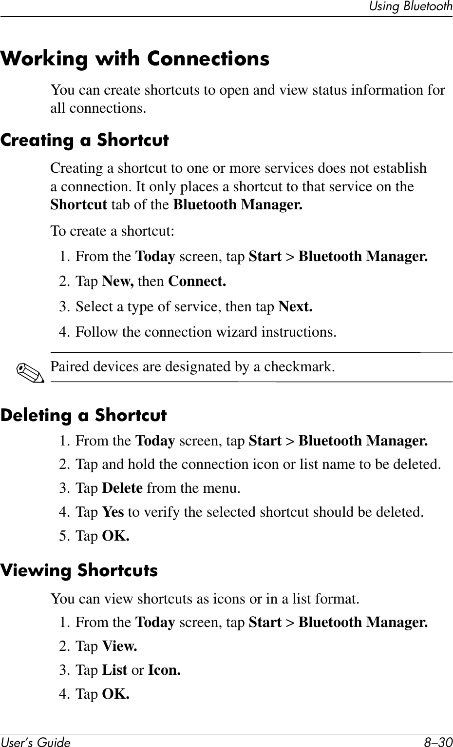 User’s Guide 8–30Using BluetoothWorking with ConnectionsYou can create shortcuts to open and view status information for all connections.Creating a ShortcutCreating a shortcut to one or more services does not establish a connection. It only places a shortcut to that service on the Shortcut tab of the Bluetooth Manager.To create a shortcut:1. From the Today screen, tap Start &gt; Bluetooth Manager.2. Tap New, then Connect.3. Select a type of service, then tap Next.4. Follow the connection wizard instructions.✎Paired devices are designated by a checkmark.Deleting a Shortcut1. From the Today screen, tap Start &gt; Bluetooth Manager.2. Tap and hold the connection icon or list name to be deleted.3. Tap Delete from the menu.4. Tap Ye s  to verify the selected shortcut should be deleted.5. Tap OK.Viewing ShortcutsYou can view shortcuts as icons or in a list format.1. From the Today screen, tap Start &gt; Bluetooth Manager.2. Tap View.3. Tap List or Icon.4. Tap OK.