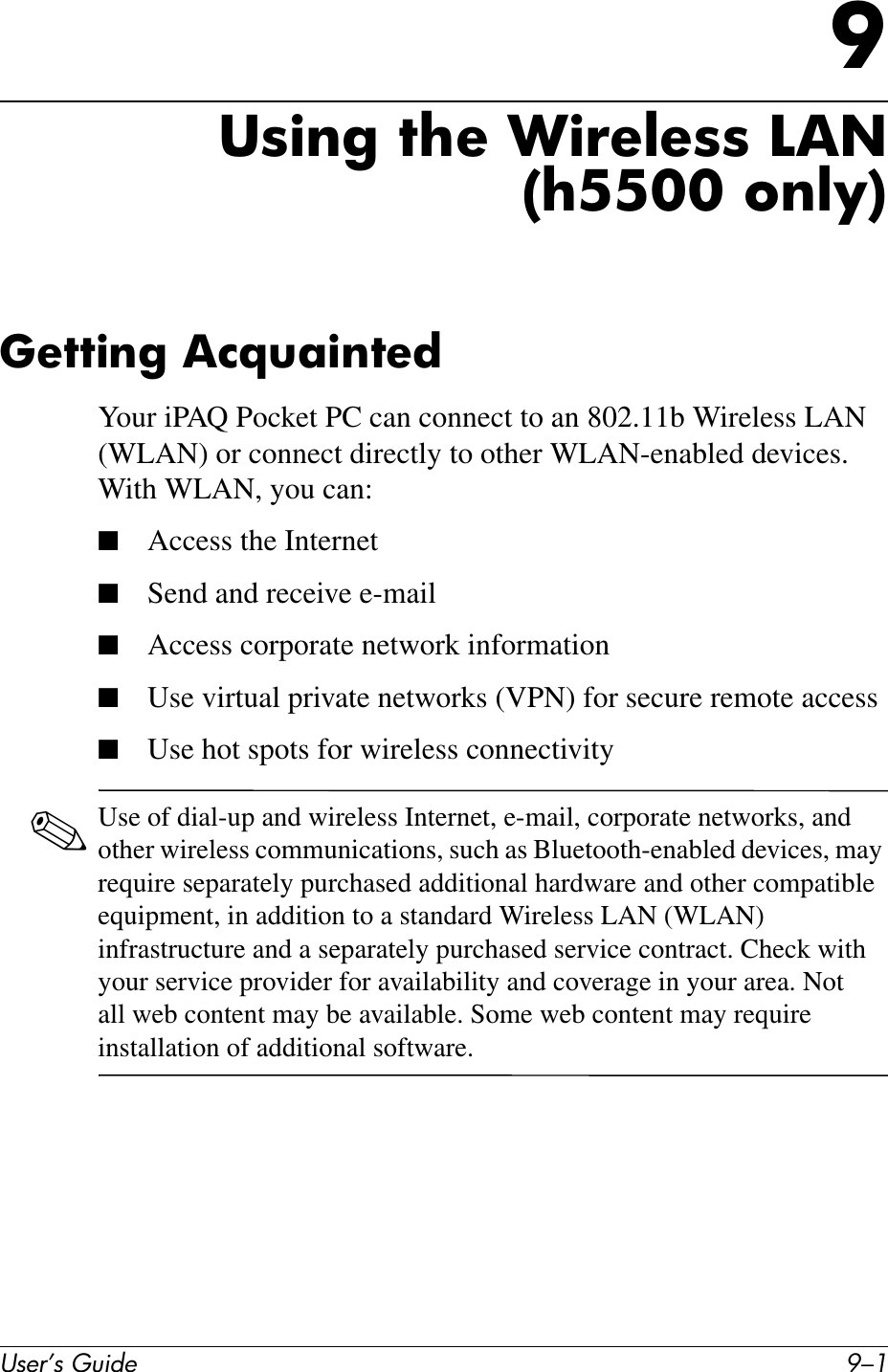 User’s Guide 9–19Using the Wireless LAN(h5500 only)Getting AcquaintedYour iPAQ Pocket PC can connect to an 802.11b Wireless LAN (WLAN) or connect directly to other WLAN-enabled devices. With WLAN, you can:■Access the Internet■Send and receive e-mail■Access corporate network information■Use virtual private networks (VPN) for secure remote access■Use hot spots for wireless connectivity✎Use of dial-up and wireless Internet, e-mail, corporate networks, and other wireless communications, such as Bluetooth-enabled devices, may require separately purchased additional hardware and other compatible equipment, in addition to a standard Wireless LAN (WLAN) infrastructure and a separately purchased service contract. Check with your service provider for availability and coverage in your area. Not all web content may be available. Some web content may require installation of additional software.