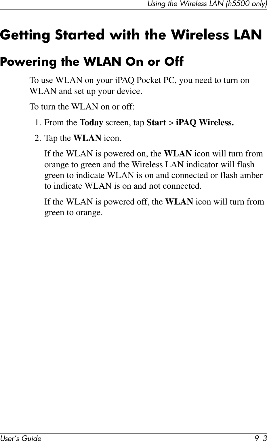 Using the Wireless LAN (h5500 only)User’s Guide 9–3Getting Started with the Wireless LANPowering the WLAN On or OffTo use WLAN on your iPAQ Pocket PC, you need to turn on WLAN and set up your device.To turn the WLAN on or off:1. From the Today screen, tap Start &gt; iPAQ Wireless.2. Tap the WLAN icon.If the WLAN is powered on, the WLAN icon will turn from orange to green and the Wireless LAN indicator will flash green to indicate WLAN is on and connected or flash amber to indicate WLAN is on and not connected.If the WLAN is powered off, the WLAN icon will turn from green to orange.