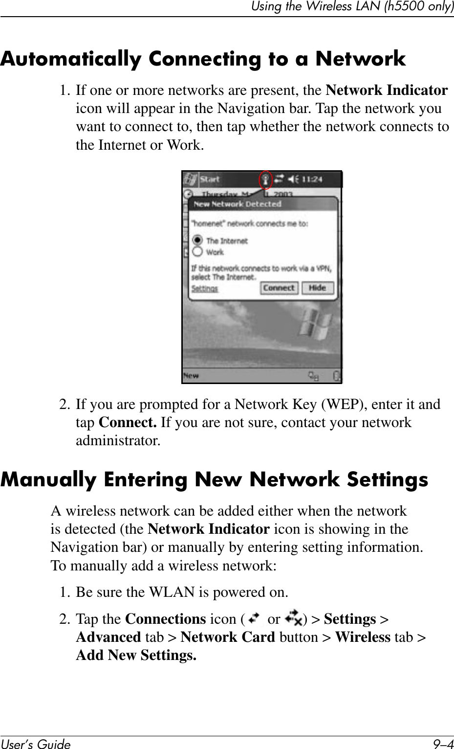 User’s Guide 9–4Using the Wireless LAN (h5500 only)Automatically Connecting to a Network1. If one or more networks are present, the Network Indicator icon will appear in the Navigation bar. Tap the network you want to connect to, then tap whether the network connects to the Internet or Work.2. If you are prompted for a Network Key (WEP), enter it and tap Connect. If you are not sure, contact your network administrator.Manually Entering New Network SettingsA wireless network can be added either when the network is detected (the Network Indicator icon is showing in the Navigation bar) or manually by entering setting information. To manually add a wireless network:1. Be sure the WLAN is powered on.2. Tap the Connections icon (  or  ) &gt; Settings &gt; Advanced tab &gt; Network Card button &gt; Wireless tab &gt; Add New Settings.