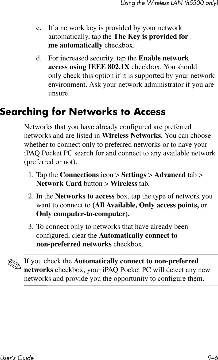 User’s Guide 9–6Using the Wireless LAN (h5500 only)c. If a network key is provided by your network automatically, tap the The Key is provided for me automatically checkbox.d. For increased security, tap the Enable network access using IEEE 802.1X checkbox. You should only check this option if it is supported by your network environment. Ask your network administrator if you are unsure.Searching for Networks to AccessNetworks that you have already configured are preferred networks and are listed in Wireless Networks. You can choose whether to connect only to preferred networks or to have your iPAQ Pocket PC search for and connect to any available network (preferred or not).1. Tap the Connections icon &gt; Settings &gt; Advanced tab &gt; Network Card button &gt; Wireless tab.2. In the Networks to access box, tap the type of network you want to connect to (All Available, Only access points, or Only computer-to-computer).3. To connect only to networks that have already been configured, clear the Automatically connect to non-preferred networks checkbox.✎If you check the Automatically connect to non-preferred networks checkbox, your iPAQ Pocket PC will detect any new networks and provide you the opportunity to configure them.