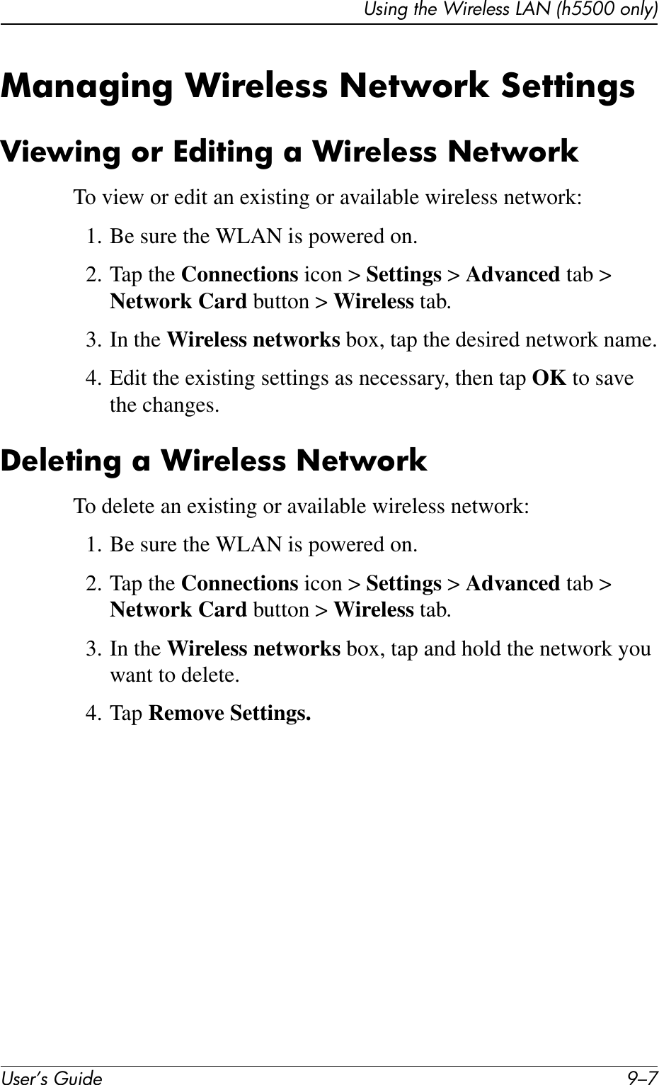 Using the Wireless LAN (h5500 only)User’s Guide 9–7Managing Wireless Network SettingsViewing or Editing a Wireless NetworkTo view or edit an existing or available wireless network:1. Be sure the WLAN is powered on.2. Tap the Connections icon &gt; Settings &gt; Advanced tab &gt; Network Card button &gt; Wireless tab.3. In the Wireless networks box, tap the desired network name.4. Edit the existing settings as necessary, then tap OK to save the changes.Deleting a Wireless NetworkTo delete an existing or available wireless network:1. Be sure the WLAN is powered on.2. Tap the Connections icon &gt; Settings &gt; Advanced tab &gt; Network Card button &gt; Wireless tab.3. In the Wireless networks box, tap and hold the network you want to delete.4. Tap Remove Settings.